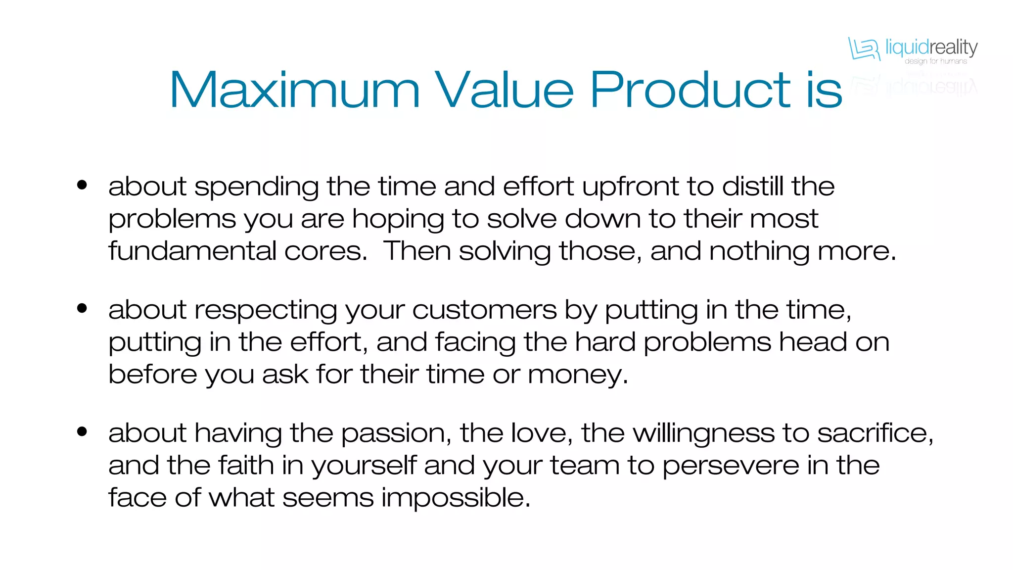 Maximum Value Product is
• about spending the time and effort upfront to distill the
problems you are hoping to solve down to their most
fundamental cores. Then solving those, and nothing more.
• about respecting your customers by putting in the time,
putting in the effort, and facing the hard problems head on
before you ask for their time or money.
• about having the passion, the love, the willingness to sacrifice,
and the faith in yourself and your team to persevere in the
face of what seems impossible.
 
