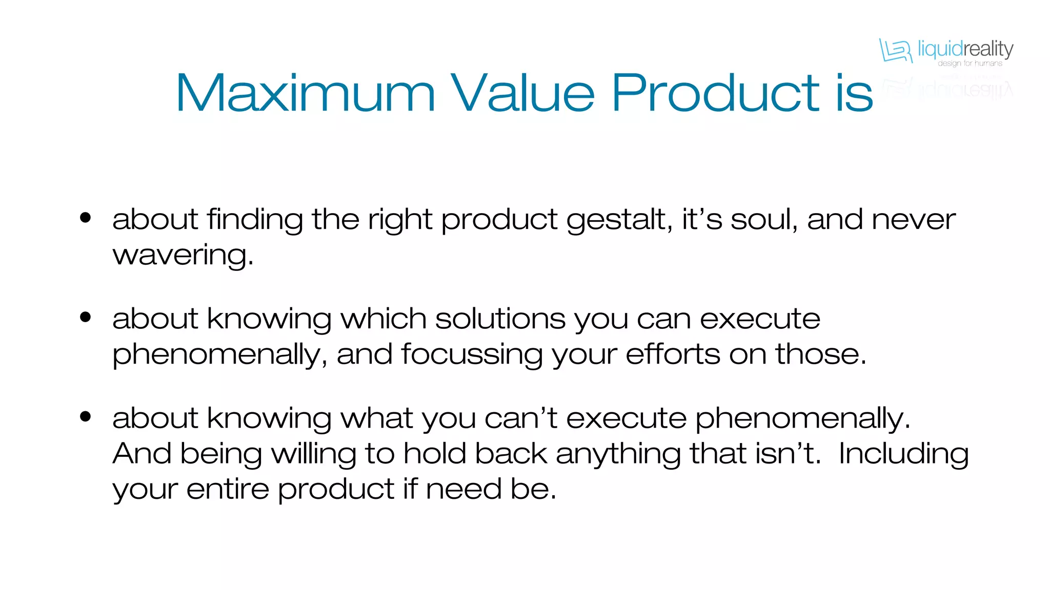 Maximum Value Product is
• about finding the right product gestalt, it’s soul, and never
wavering.
• about knowing which solutions you can execute
phenomenally, and focussing your efforts on those.
• about knowing what you can’t execute phenomenally.
And being willing to hold back anything that isn’t. Including
your entire product if need be.
 