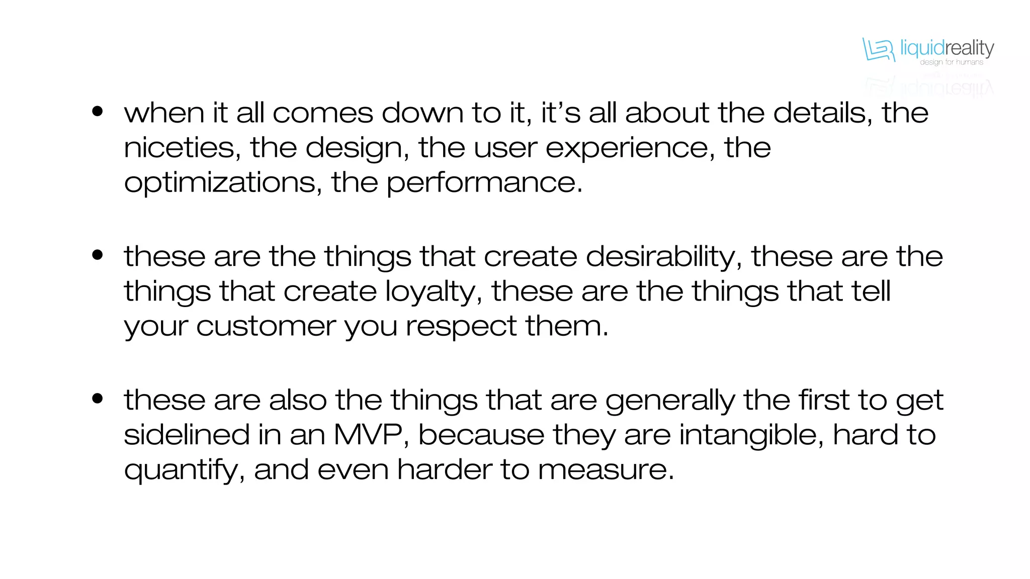 • when it all comes down to it, it’s all about the details, the
niceties, the design, the user experience, the
optimizations, the performance.
• these are the things that create desirability, these are the
things that create loyalty, these are the things that tell
your customer you respect them.
• these are also the things that are generally the first to get
sidelined in an MVP, because they are intangible, hard to
quantify, and even harder to measure.
 