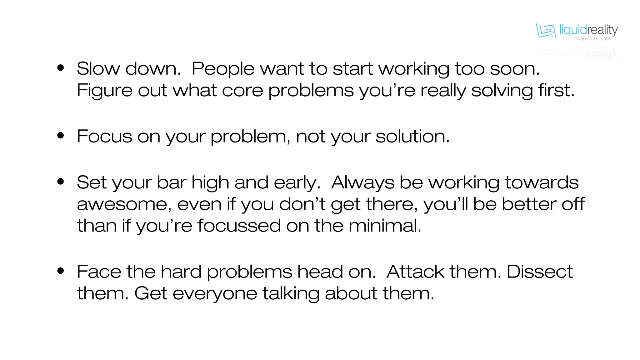 • Slow down. People want to start working too soon.
Figure out what core problems you’re really solving first.
• Focus on your problem, not your solution.
• Set your bar high and early. Always be working towards
awesome, even if you don’t get there, you’ll be better off
than if you’re focussed on the minimal.
• Face the hard problems head on. Attack them. Dissect
them. Get everyone talking about them.
 