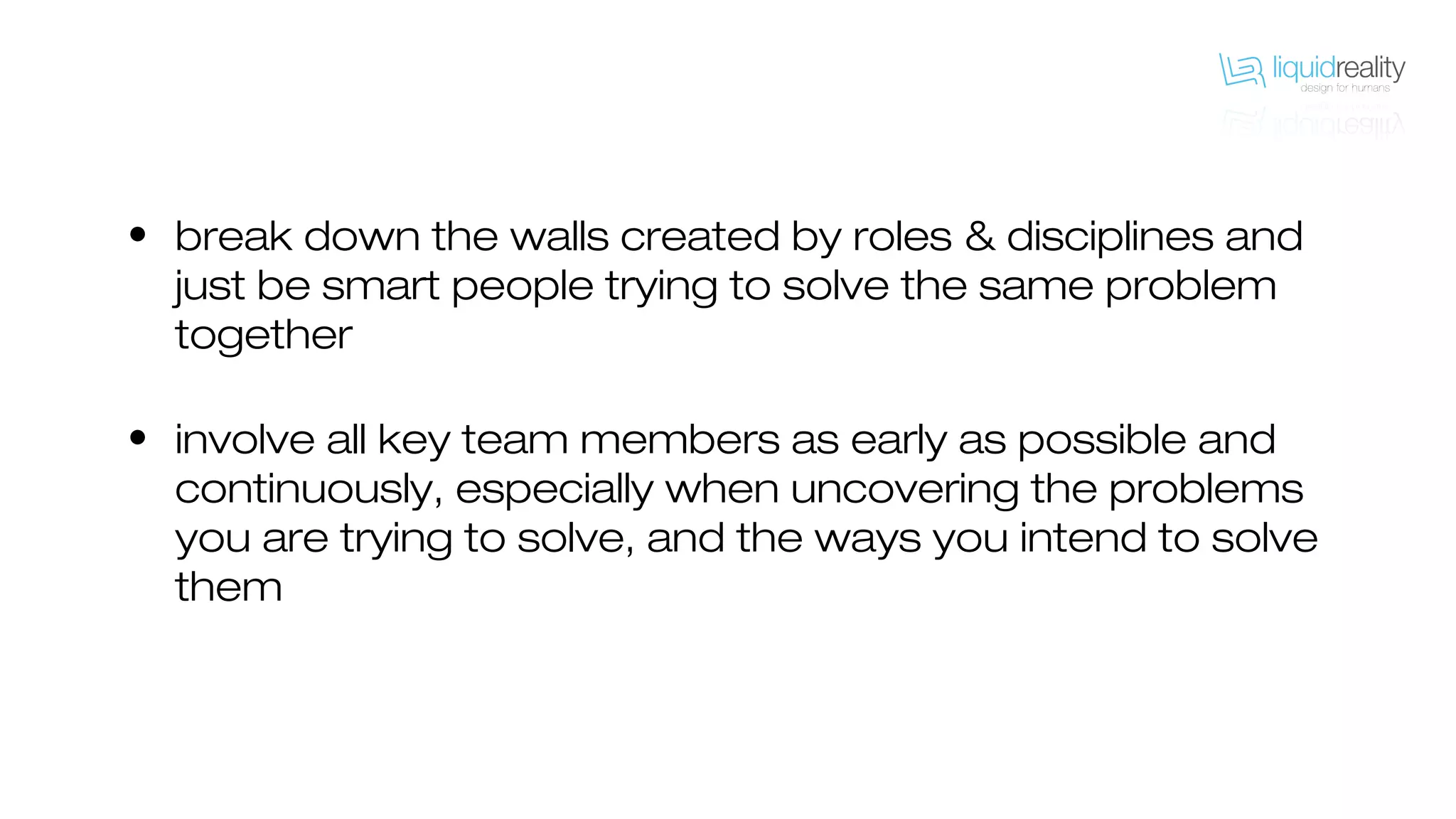 • break down the walls created by roles & disciplines and
just be smart people trying to solve the same problem
together
• involve all key team members as early as possible and
continuously, especially when uncovering the problems
you are trying to solve, and the ways you intend to solve
them
 