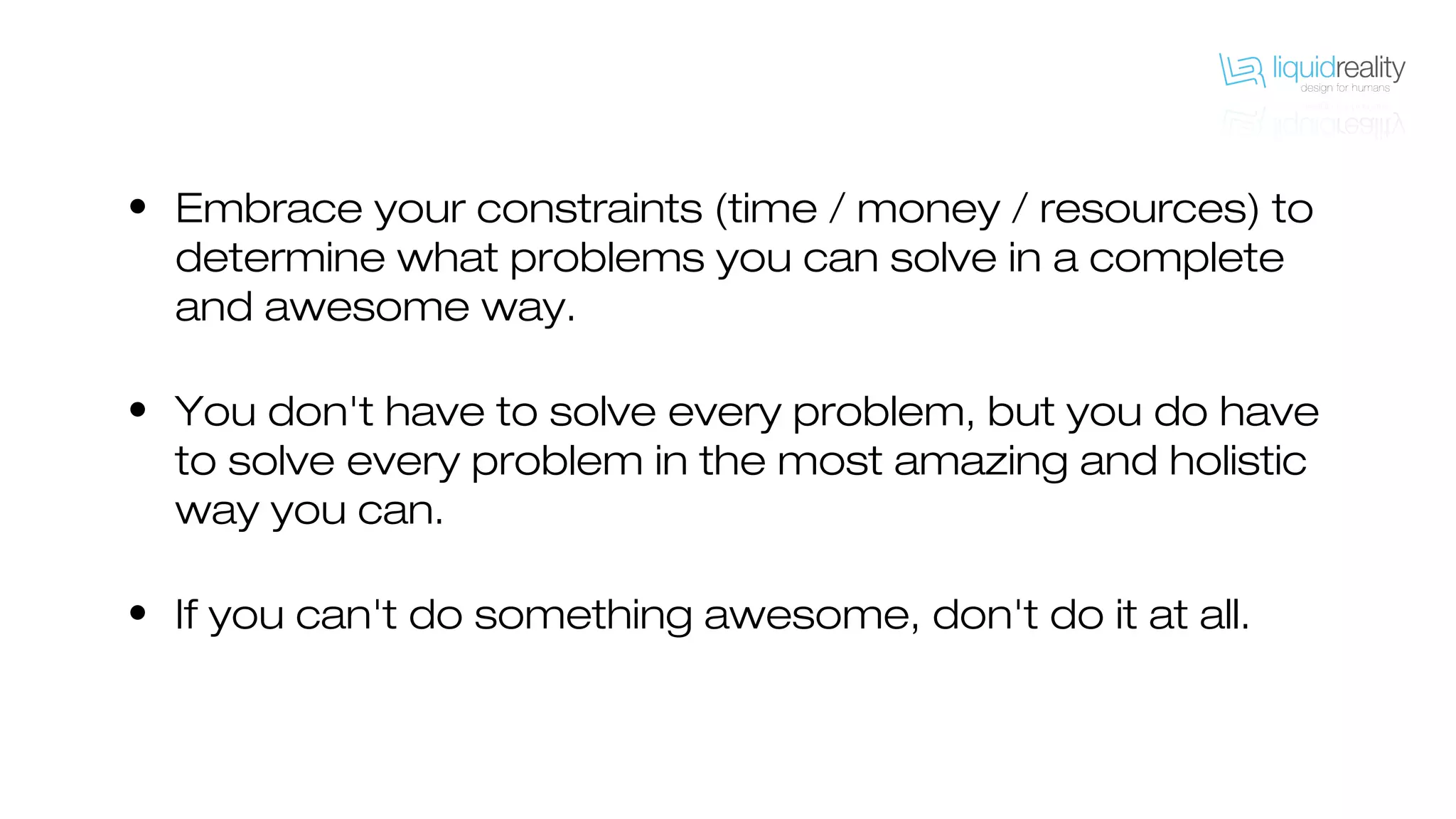 • Embrace your constraints (time / money / resources) to
determine what problems you can solve in a complete
and awesome way.
• You don't have to solve every problem, but you do have
to solve every problem in the most amazing and holistic
way you can.
• If you can't do something awesome, don't do it at all.
 
