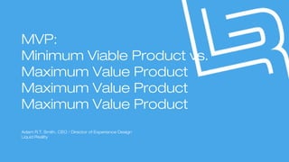 MVP:
Minimum Viable Product vs.
Maximum Value Product.
Adam R.T. Smith, CEO / Director of Experience Design
Liquid Reality
 