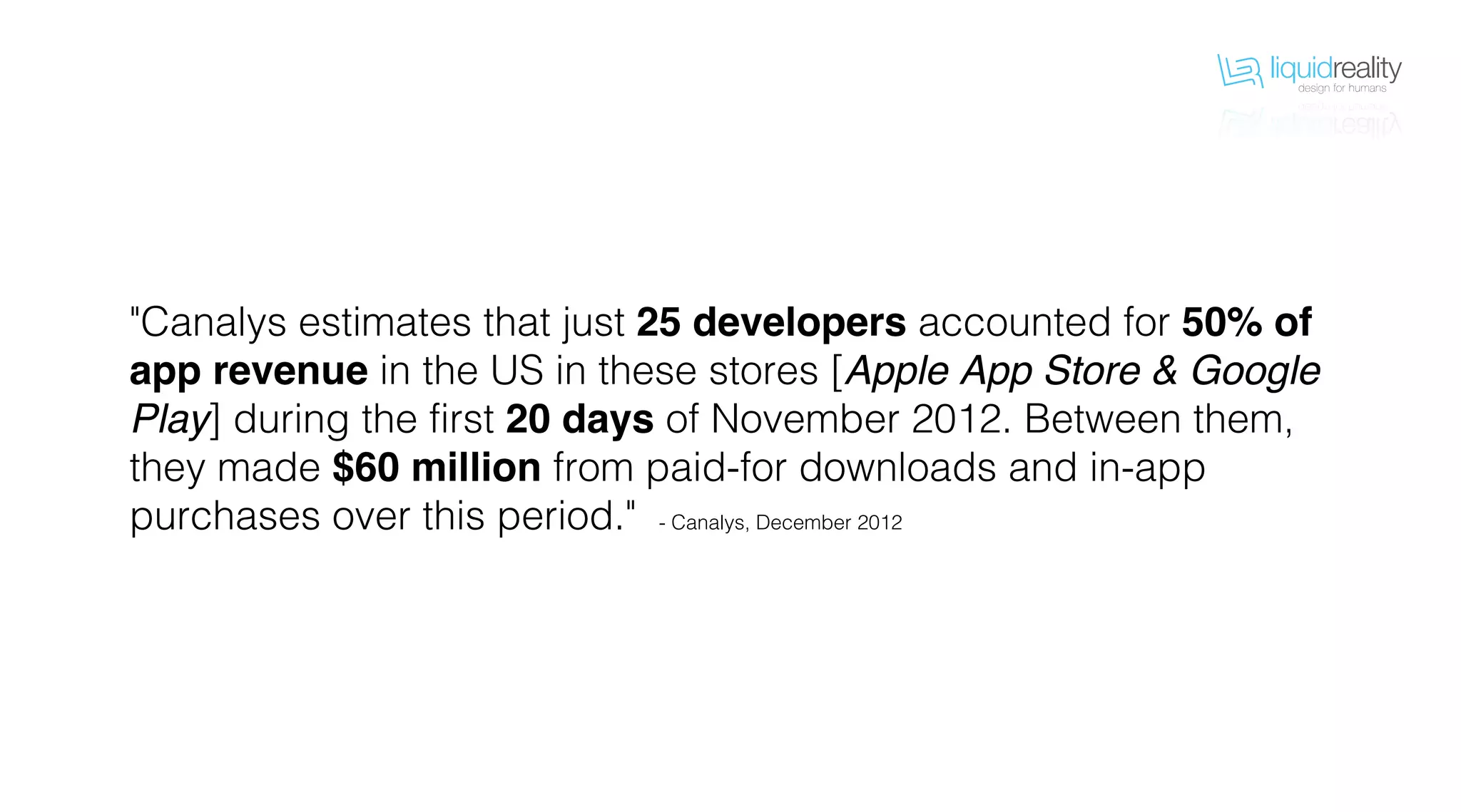 liquidrealitydesign for humans
liquidrealitydesign for humans
"Canalys estimates that just 25 developers accounted for 50% of
app revenue in the US in these stores [Apple App Store & Google
Play] during the first 20 days of November 2012. Between them,
they made $60 million from paid-for downloads and in-app
purchases over this period." - Canalys, December 2012
 