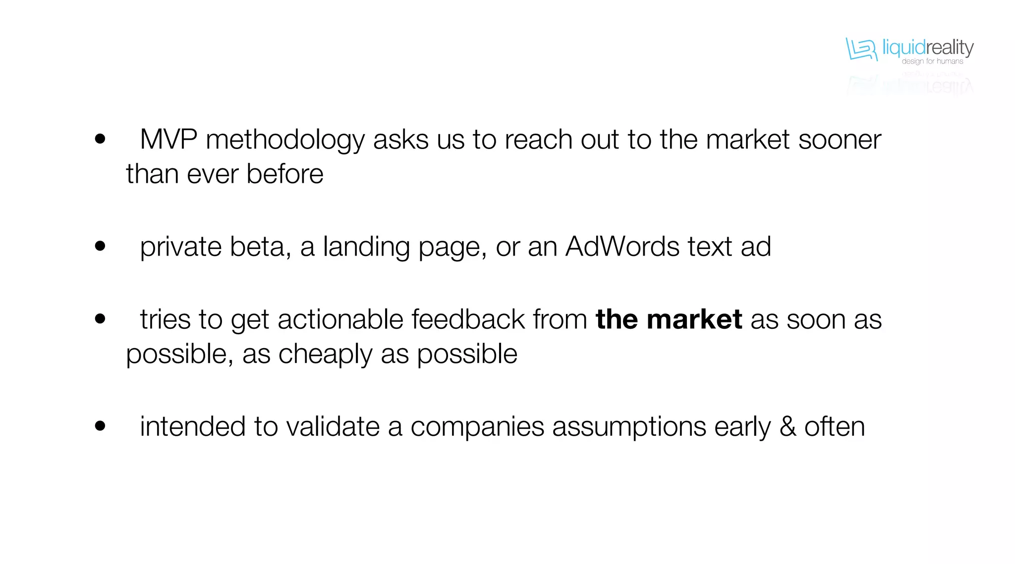 liquidrealitydesign for humans
liquidrealitydesign for humans
MVP methodology asks us to reach out to the market sooner
than ever before
private beta, a landing page, or an AdWords text ad
tries to get actionable feedback from the market as soon as
possible, as cheaply as possible
intended to validate a companies assumptions early & often
•
•
•
•
 