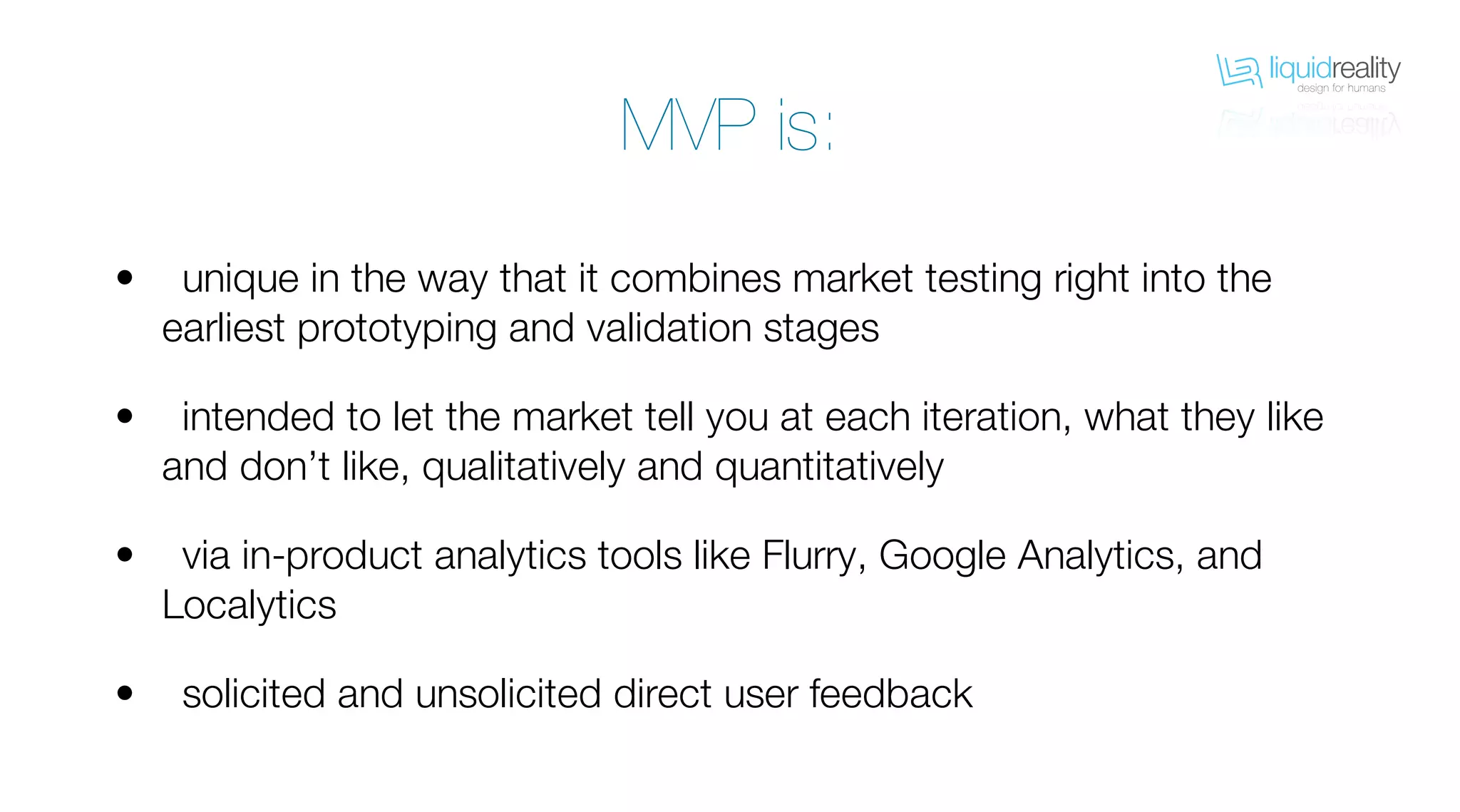 liquidrealitydesign for humans
liquidrealitydesign for humans
unique in the way that it combines market testing right into the
earliest prototyping and validation stages
intended to let the market tell you at each iteration, what they like
and don’t like, qualitatively and quantitatively
via in-product analytics tools like Flurry, Google Analytics, and
Localytics
solicited and unsolicited direct user feedback
•
•
•
•
MVP is:
 