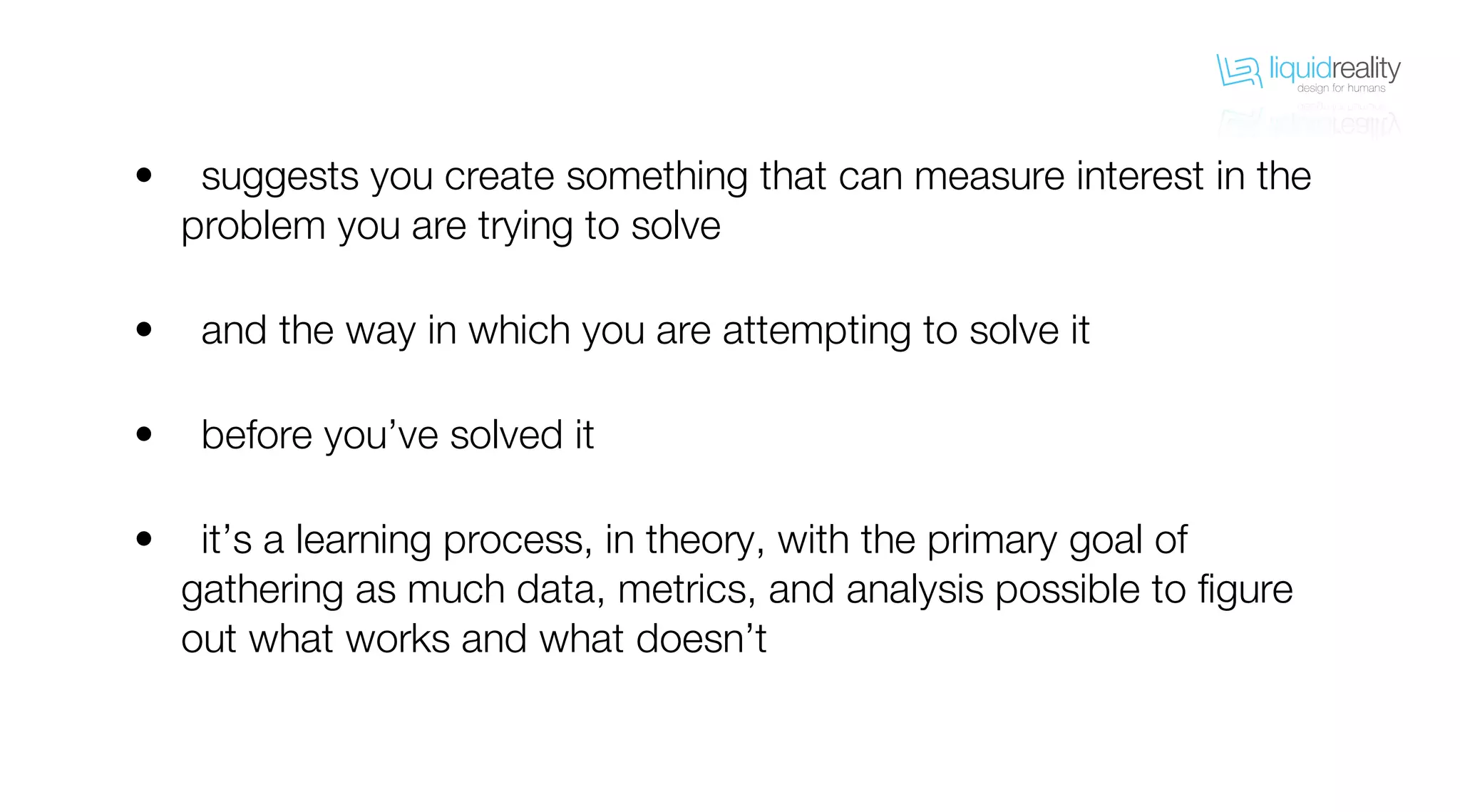 liquidrealitydesign for humans
liquidrealitydesign for humans
suggests you create something that can measure interest in the
problem you are trying to solve
and the way in which you are attempting to solve it
before you’ve solved it
it’s a learning process, in theory, with the primary goal of
gathering as much data, metrics, and analysis possible to figure
out what works and what doesn’t
•
•
•
•
 