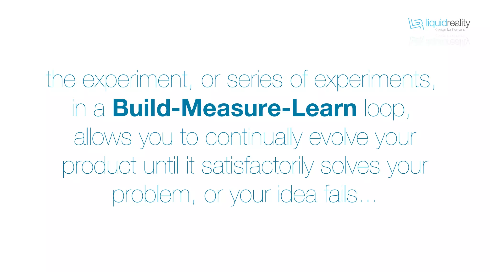 liquidrealitydesign for humans
liquidrealitydesign for humans
the experiment, or series of experiments,
in a Build-Measure-Learn loop,
allows you to continually evolve your
product until it satisfactorily solves your
problem, or your idea fails...
 
