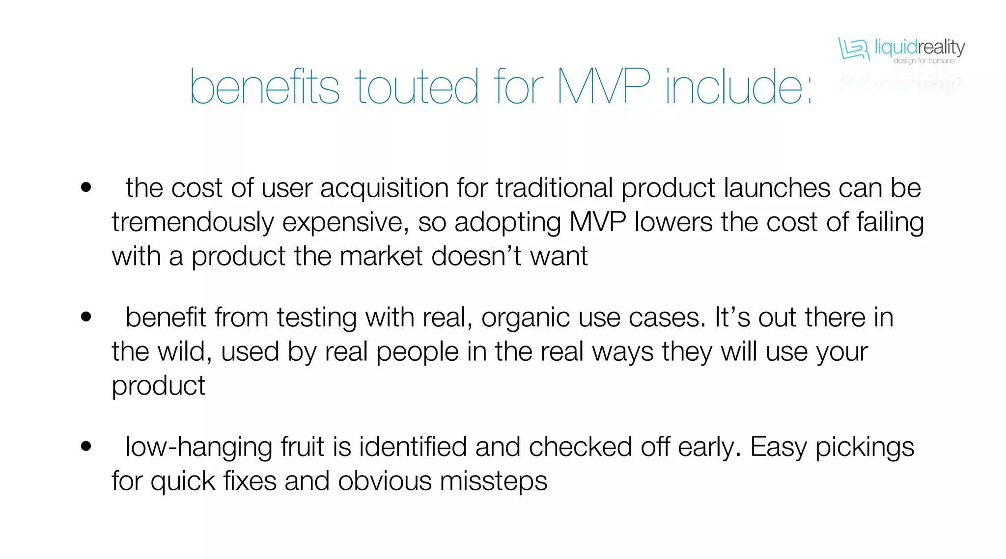 liquidrealitydesign for humans
liquidrealitydesign for humans
benefits touted for MVP include:
the cost of user acquisition for traditional product launches can be
tremendously expensive, so adopting MVP lowers the cost of failing
with a product the market doesn’t want
benefit from testing with real, organic use cases. It’s out there in
the wild, used by real people in the real ways they will use your
product
low-hanging fruit is identified and checked off early. Easy pickings
for quick fixes and obvious missteps
•
•
•
 