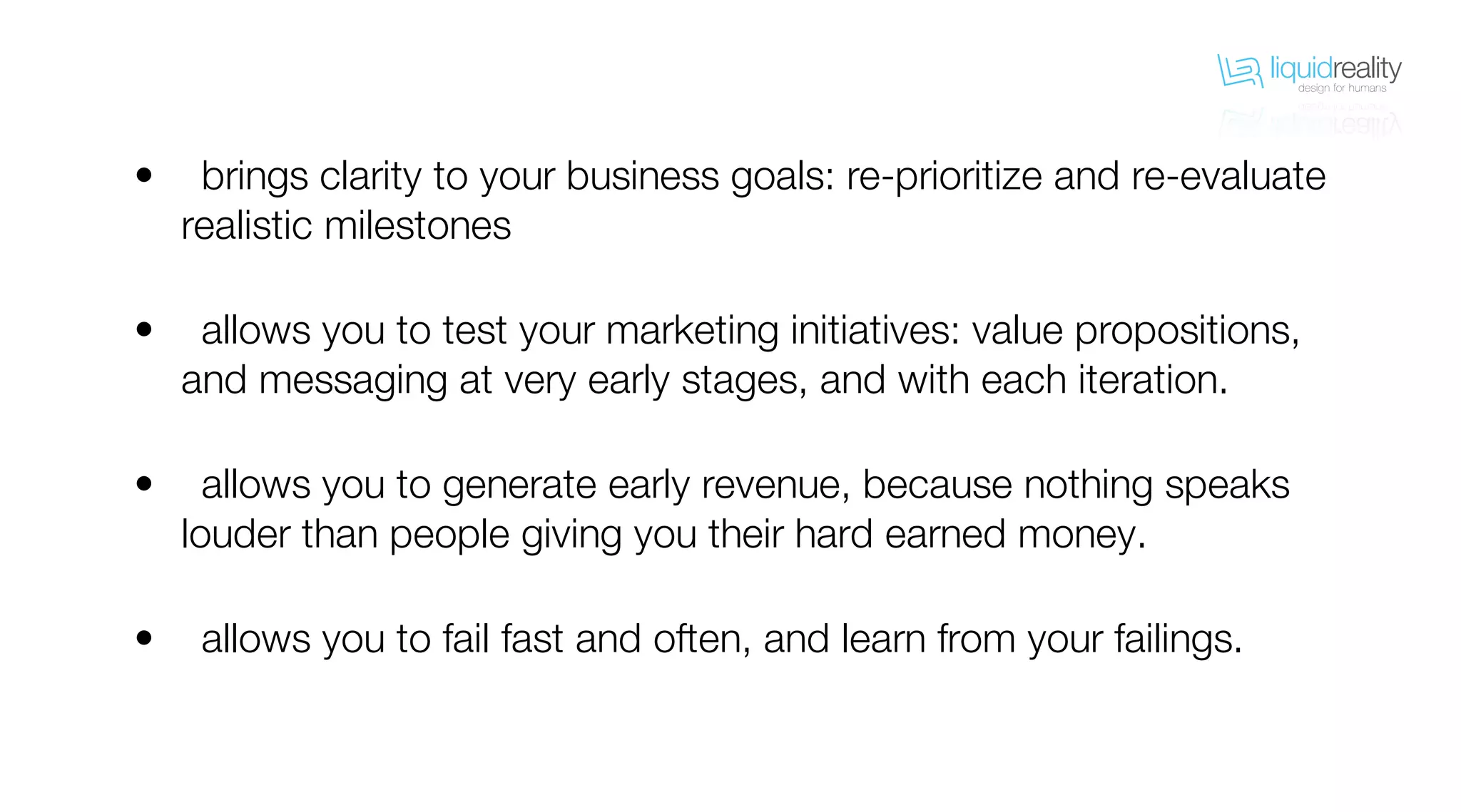 liquidrealitydesign for humans
liquidrealitydesign for humans
brings clarity to your business goals: re-prioritize and re-evaluate
realistic milestones
allows you to test your marketing initiatives: value propositions,
and messaging at very early stages, and with each iteration.
allows you to generate early revenue, because nothing speaks
louder than people giving you their hard earned money.
allows you to fail fast and often, and learn from your failings.
•
•
•
•
 