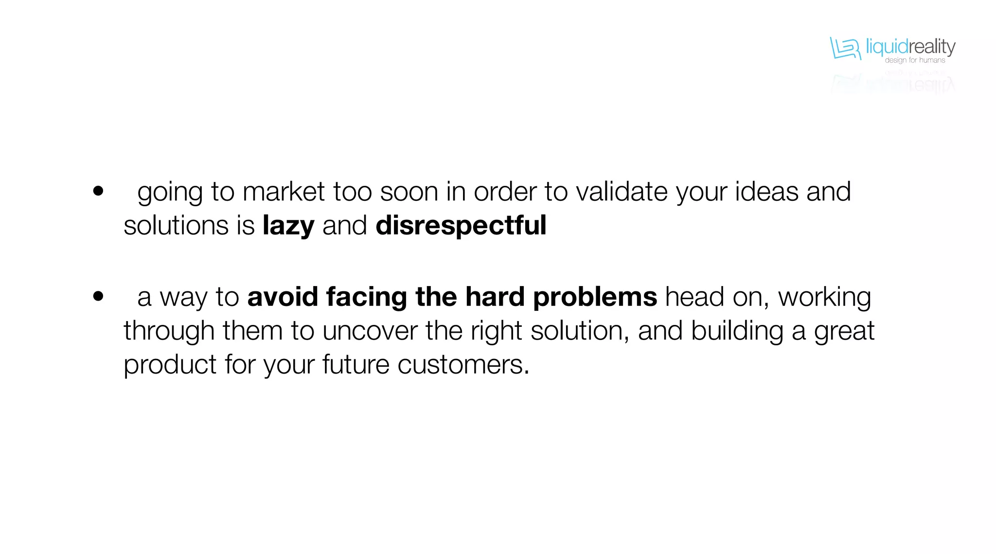 liquidrealitydesign for humans
liquidrealitydesign for humans
going to market too soon in order to validate your ideas and
solutions is lazy and disrespectful
a way to avoid facing the hard problems head on, working
through them to uncover the right solution, and building a great
product for your future customers.
•
•
 