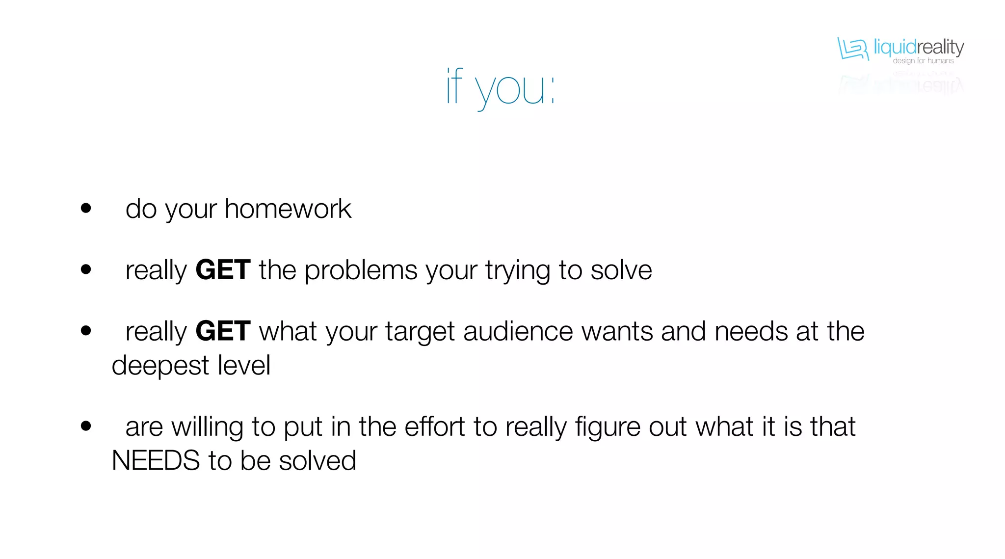 liquidrealitydesign for humans
liquidrealitydesign for humans
do your homework
really GET the problems your trying to solve
really GET what your target audience wants and needs at the
deepest level
are willing to put in the effort to really figure out what it is that
NEEDS to be solved
•
•
•
•
if you:
 
