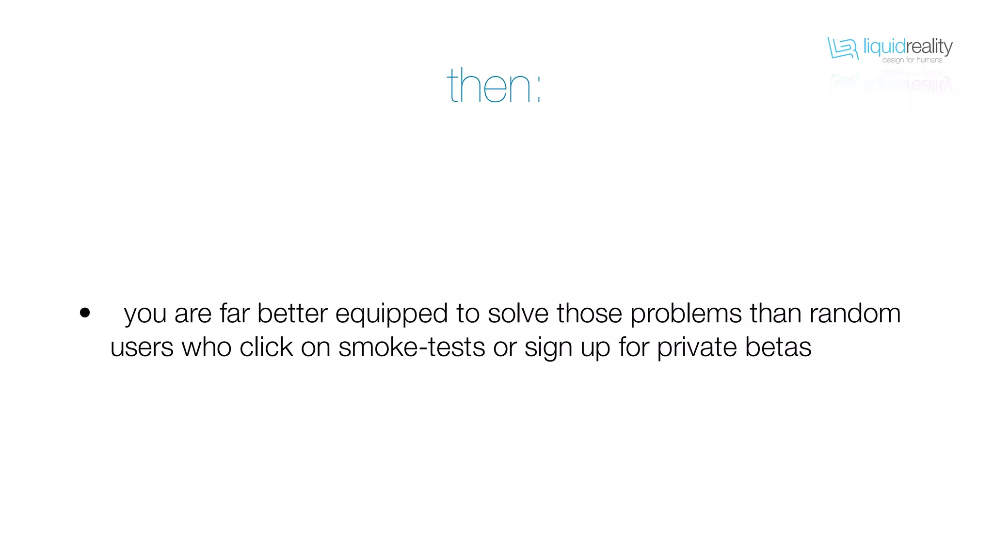 liquidrealitydesign for humans
liquidrealitydesign for humans
you are far better equipped to solve those problems than random
users who click on smoke-tests or sign up for private betas
•
then:
 