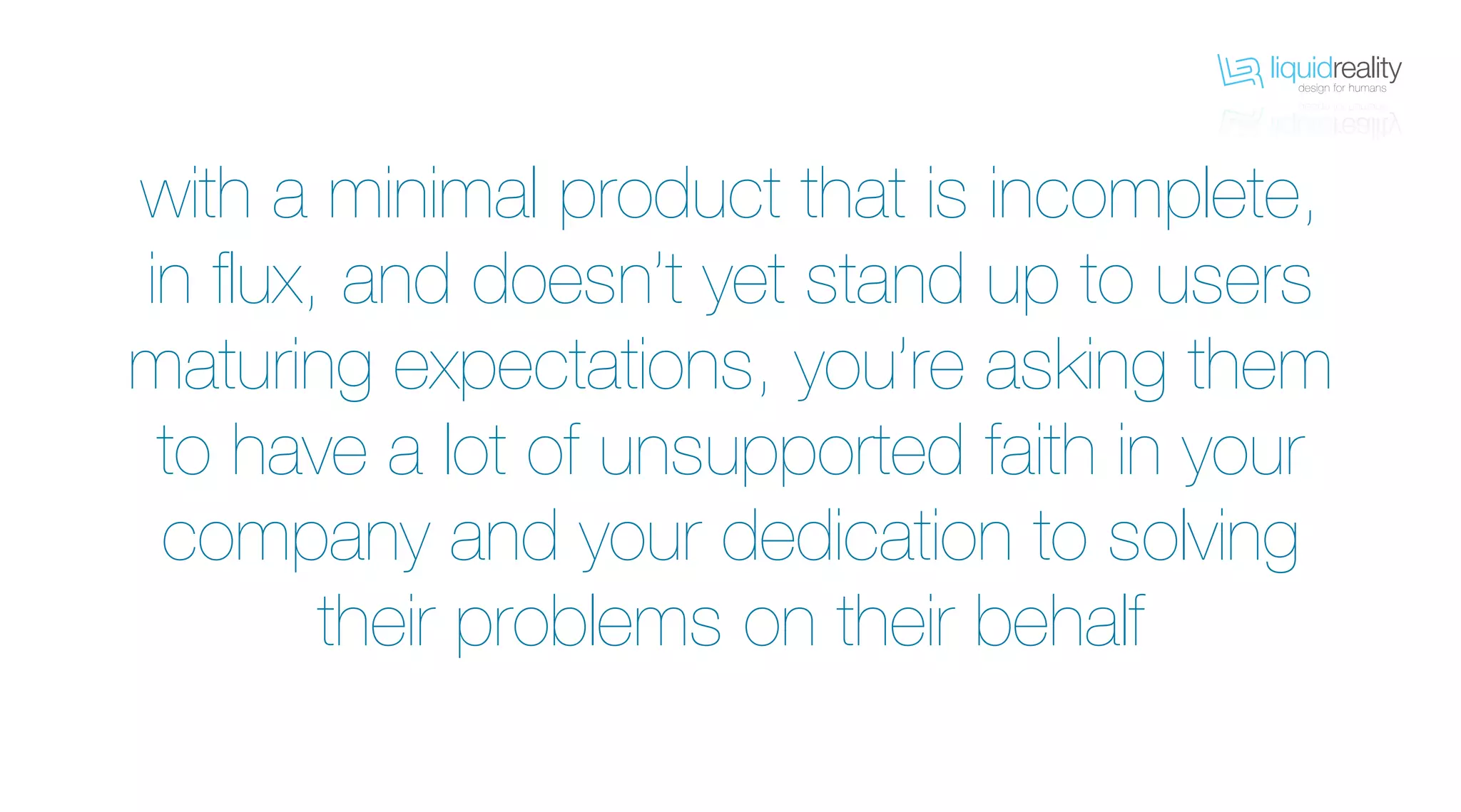 liquidrealitydesign for humans
liquidrealitydesign for humans
with a minimal product that is incomplete,
in flux, and doesn’t yet stand up to users
maturing expectations, you’re asking them
to have a lot of unsupported faith in your
company and your dedication to solving
their problems on their behalf
 