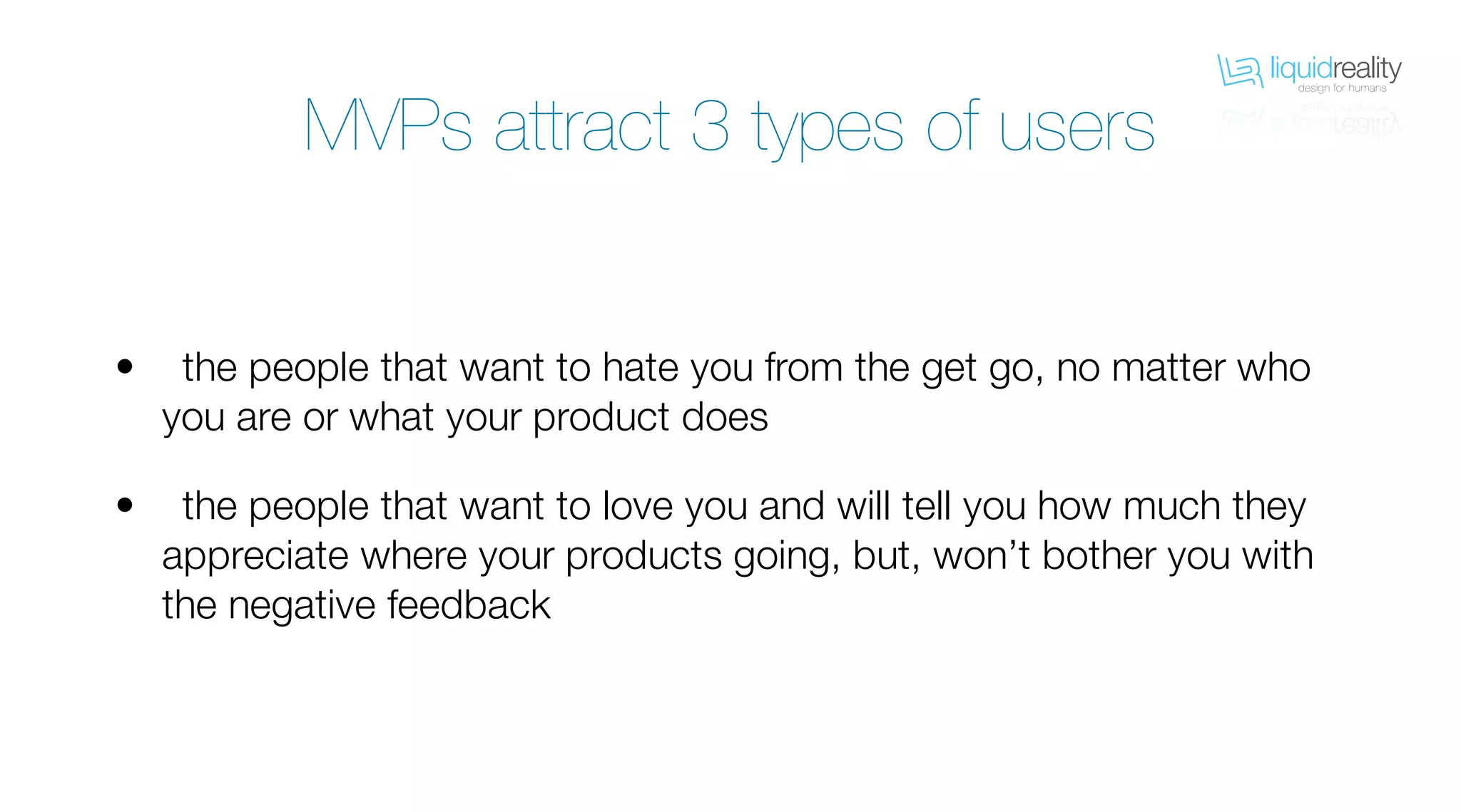 liquidrealitydesign for humans
liquidrealitydesign for humans
MVPs attract 3 types of users
the people that want to hate you from the get go, no matter who
you are or what your product does
the people that want to love you and will tell you how much they
appreciate where your products going, but, won’t bother you with
the negative feedback
•
•
 
