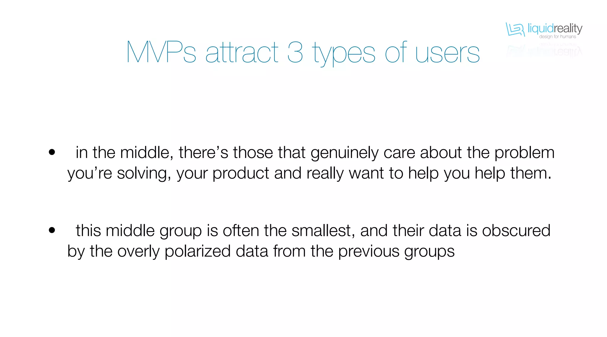 liquidrealitydesign for humans
liquidrealitydesign for humans
MVPs attract 3 types of users
in the middle, there’s those that genuinely care about the problem
you’re solving, your product and really want to help you help them.
this middle group is often the smallest, and their data is obscured
by the overly polarized data from the previous groups
•
•
 
