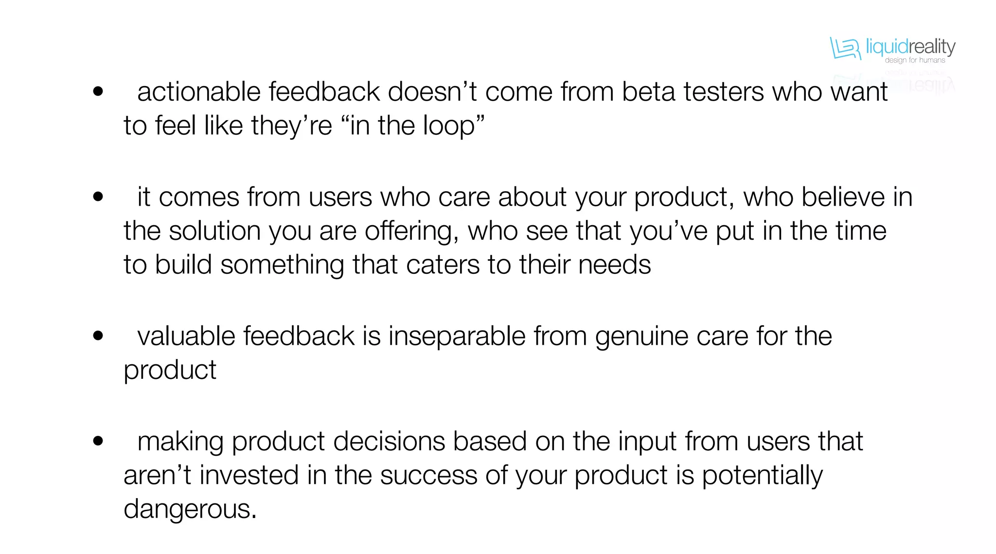 liquidrealitydesign for humans
liquidrealitydesign for humans
actionable feedback doesn’t come from beta testers who want
to feel like they’re “in the loop”
it comes from users who care about your product, who believe in
the solution you are offering, who see that you’ve put in the time
to build something that caters to their needs
valuable feedback is inseparable from genuine care for the
product
making product decisions based on the input from users that
aren’t invested in the success of your product is potentially
dangerous.
•
•
•
•
 
