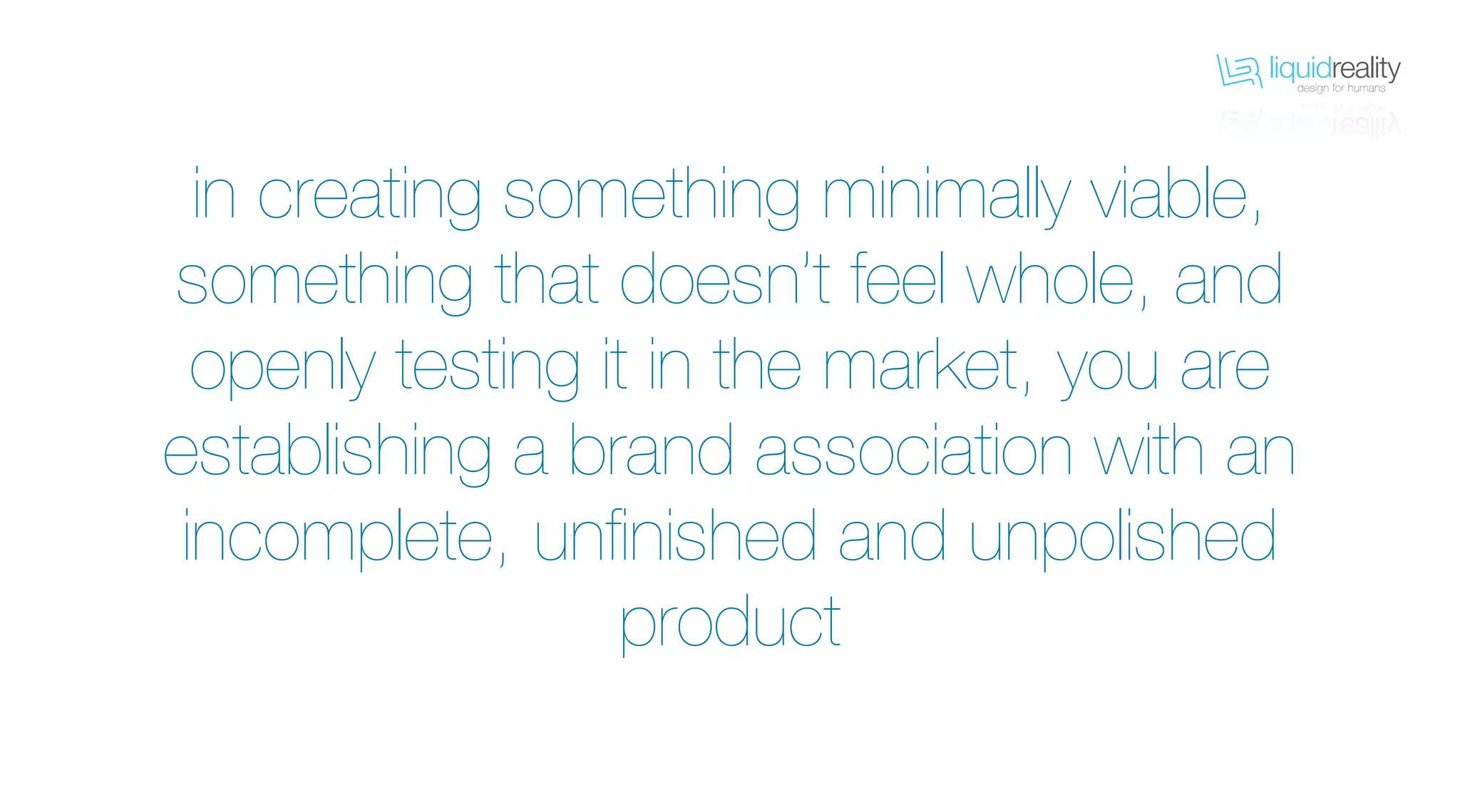 liquidrealitydesign for humans
liquidrealitydesign for humans
in creating something minimally viable,
something that doesn’t feel whole, and
openly testing it in the market, you are
establishing a brand association with an
incomplete, unfinished and unpolished
product
 