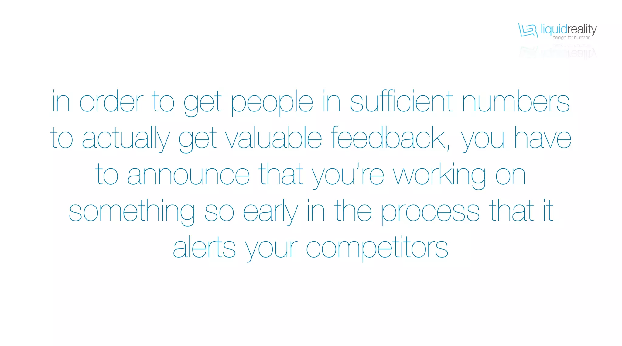 liquidrealitydesign for humans
liquidrealitydesign for humans
in order to get people in sufficient numbers
to actually get valuable feedback, you have
to announce that you’re working on
something so early in the process that it
alerts your competitors
 