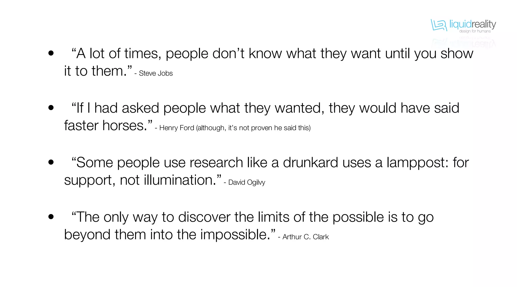 liquidrealitydesign for humans
liquidrealitydesign for humans
“A lot of times, people don’t know what they want until you show
it to them.”- Steve Jobs
“If I had asked people what they wanted, they would have said
faster horses.”- Henry Ford (although, it’s not proven he said this)
“Some people use research like a drunkard uses a lamppost: for
support, not illumination.”- David Ogilvy
“The only way to discover the limits of the possible is to go
beyond them into the impossible.”- Arthur C. Clark
•
•
•
•
 