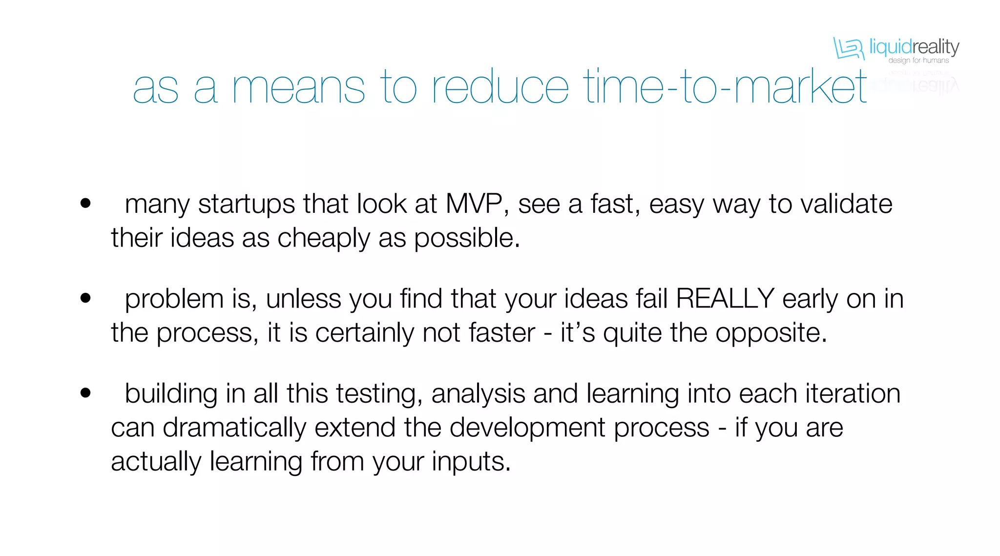 liquidrealitydesign for humans
liquidrealitydesign for humans
as a means to reduce time-to-market
many startups that look at MVP, see a fast, easy way to validate
their ideas as cheaply as possible.
problem is, unless you find that your ideas fail REALLY early on in
the process, it is certainly not faster - it’s quite the opposite.
building in all this testing, analysis and learning into each iteration
can dramatically extend the development process - if you are
actually learning from your inputs.
•
•
•
 
