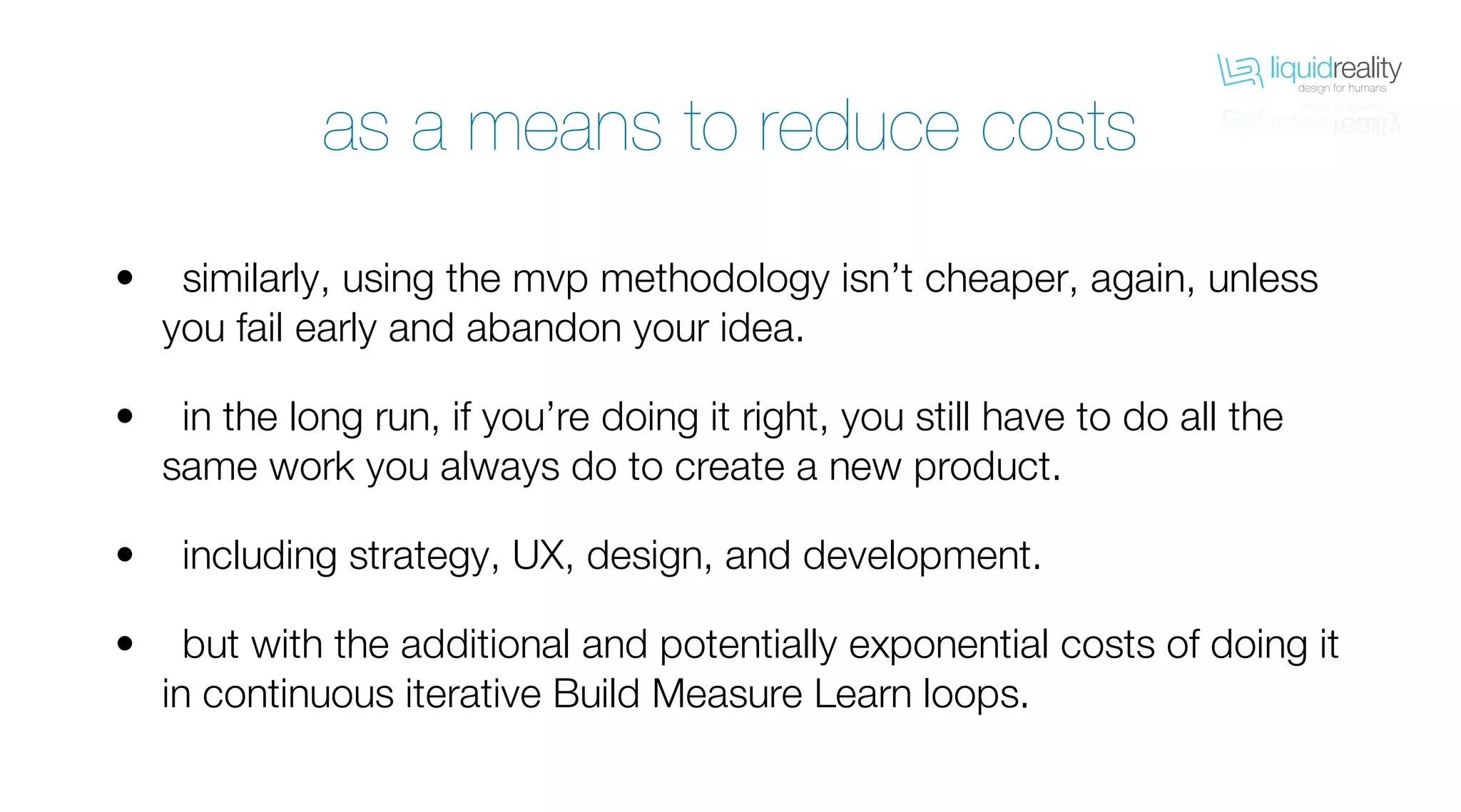 liquidrealitydesign for humans
liquidrealitydesign for humans
as a means to reduce costs
similarly, using the mvp methodology isn’t cheaper, again, unless
you fail early and abandon your idea.
in the long run, if you’re doing it right, you still have to do all the
same work you always do to create a new product.
including strategy, UX, design, and development.
but with the additional and potentially exponential costs of doing it
in continuous iterative Build Measure Learn loops.
•
•
•
•
 