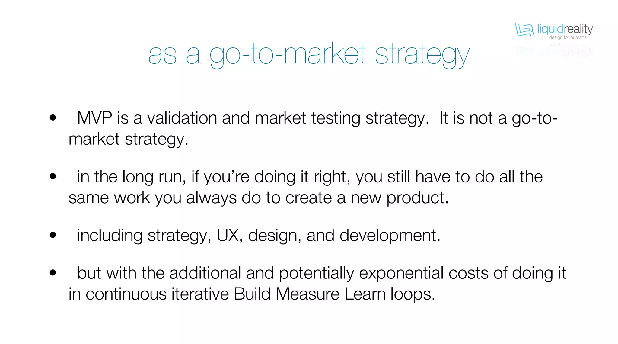 liquidrealitydesign for humans
liquidrealitydesign for humans
as a go-to-market strategy
MVP is a validation and market testing strategy. It is not a go-to-
market strategy.
in the long run, if you’re doing it right, you still have to do all the
same work you always do to create a new product.
including strategy, UX, design, and development.
but with the additional and potentially exponential costs of doing it
in continuous iterative Build Measure Learn loops.
•
•
•
•
 