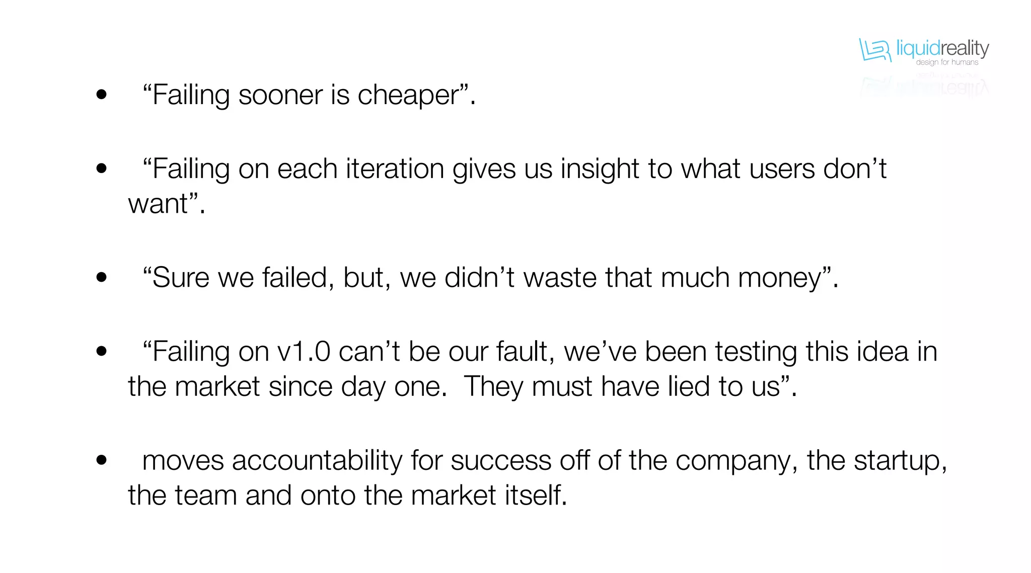 liquidrealitydesign for humans
liquidrealitydesign for humans
“Failing sooner is cheaper”.
“Failing on each iteration gives us insight to what users don’t
want”.
“Sure we failed, but, we didn’t waste that much money”.
“Failing on v1.0 can’t be our fault, we’ve been testing this idea in
the market since day one. They must have lied to us”.
moves accountability for success off of the company, the startup,
the team and onto the market itself.
•
•
•
•
•
 