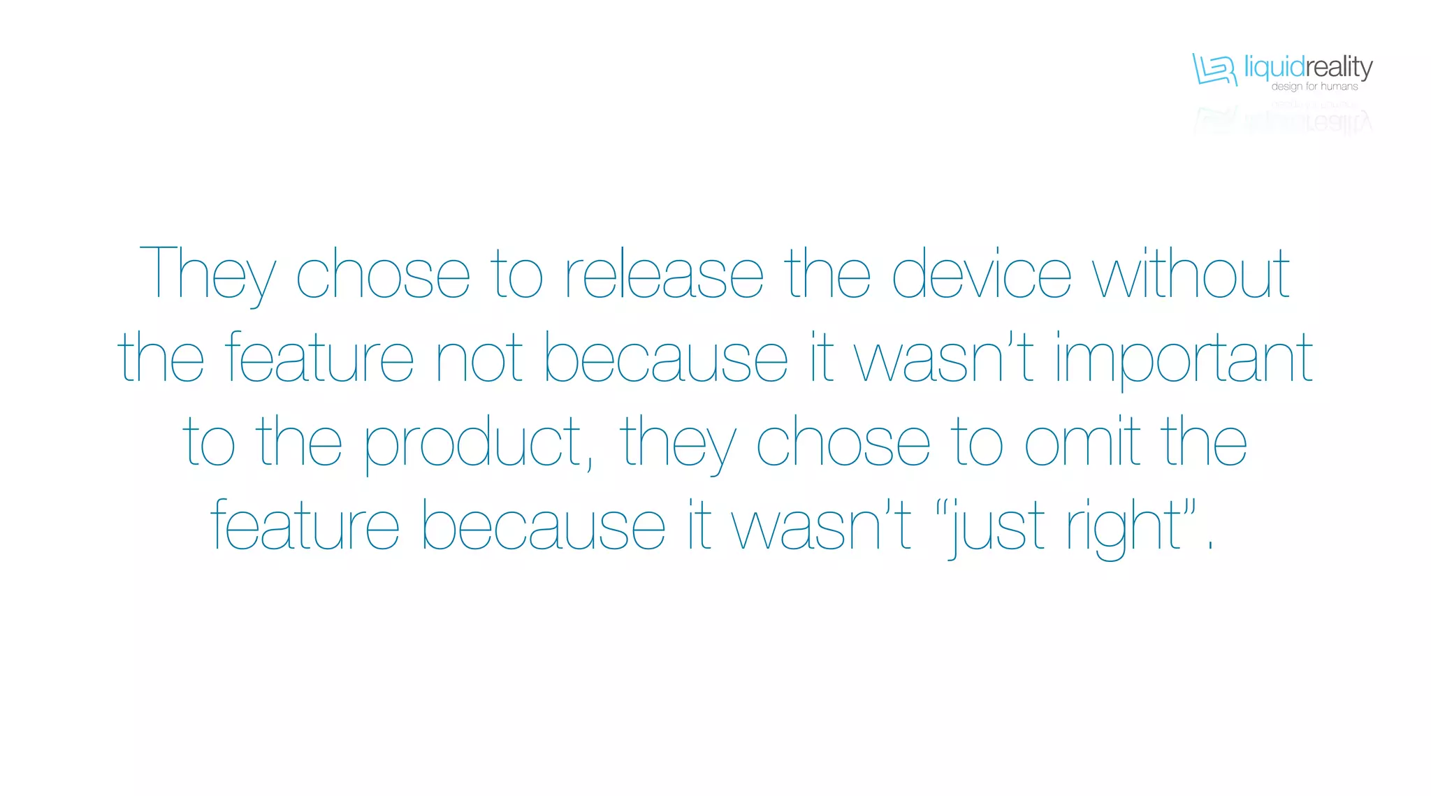 liquidrealitydesign for humans
liquidrealitydesign for humans
They chose to release the device without
the feature not because it wasn’t important
to the product, they chose to omit the
feature because it wasn’t “just right”.
 