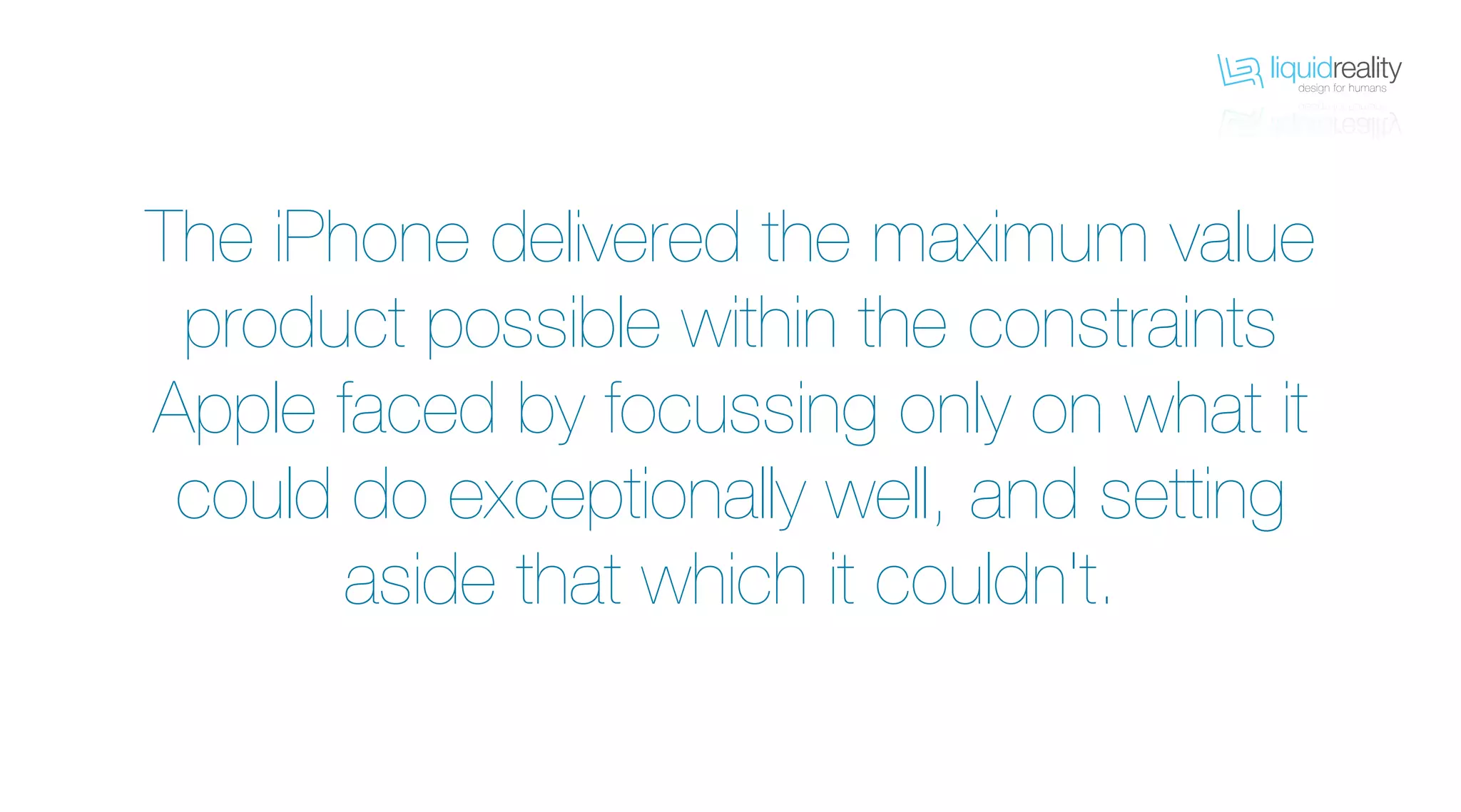 liquidrealitydesign for humans
liquidrealitydesign for humans
The iPhone delivered the maximum value
product possible within the constraints
Apple faced by focussing only on what it
could do exceptionally well, and setting
aside that which it couldn't.
 