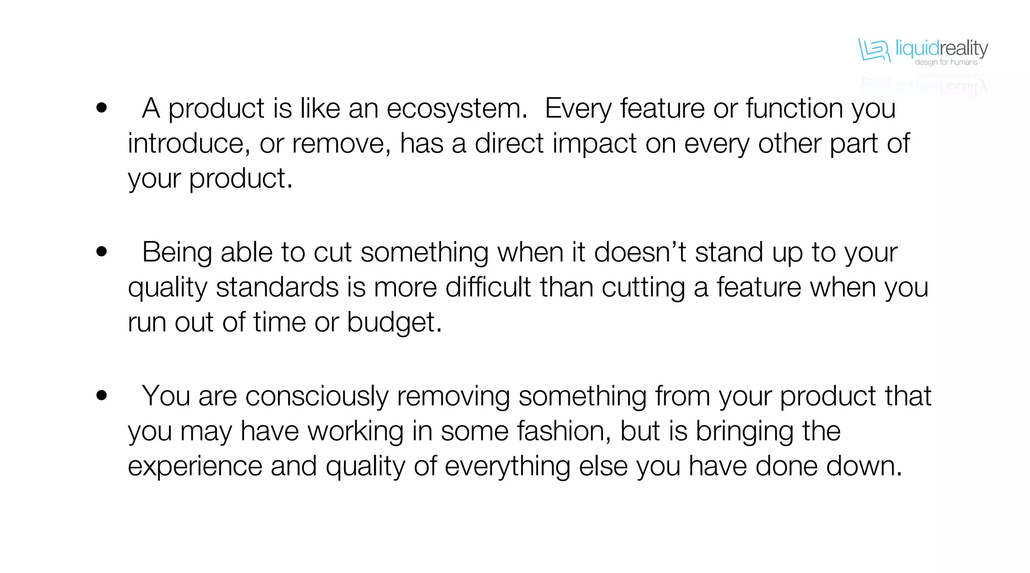liquidrealitydesign for humans
liquidrealitydesign for humans
A product is like an ecosystem. Every feature or function you
introduce, or remove, has a direct impact on every other part of
your product.
Being able to cut something when it doesn’t stand up to your
quality standards is more difficult than cutting a feature when you
run out of time or budget.
You are consciously removing something from your product that
you may have working in some fashion, but is bringing the
experience and quality of everything else you have done down.
•
•
•
 