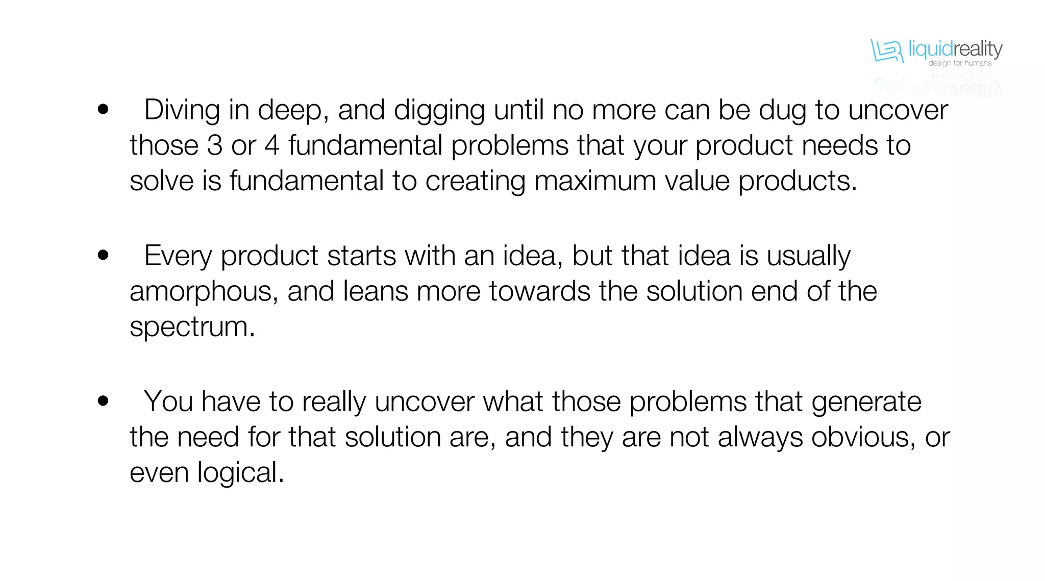 liquidrealitydesign for humans
liquidrealitydesign for humans
Diving in deep, and digging until no more can be dug to uncover
those 3 or 4 fundamental problems that your product needs to
solve is fundamental to creating maximum value products.
Every product starts with an idea, but that idea is usually
amorphous, and leans more towards the solution end of the
spectrum.
You have to really uncover what those problems that generate
the need for that solution are, and they are not always obvious, or
even logical.
•
•
•
 