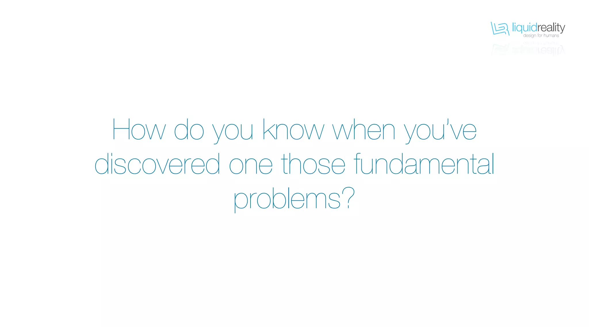 liquidrealitydesign for humans
liquidrealitydesign for humans
How do you know when you’ve
discovered one those fundamental
problems?
 