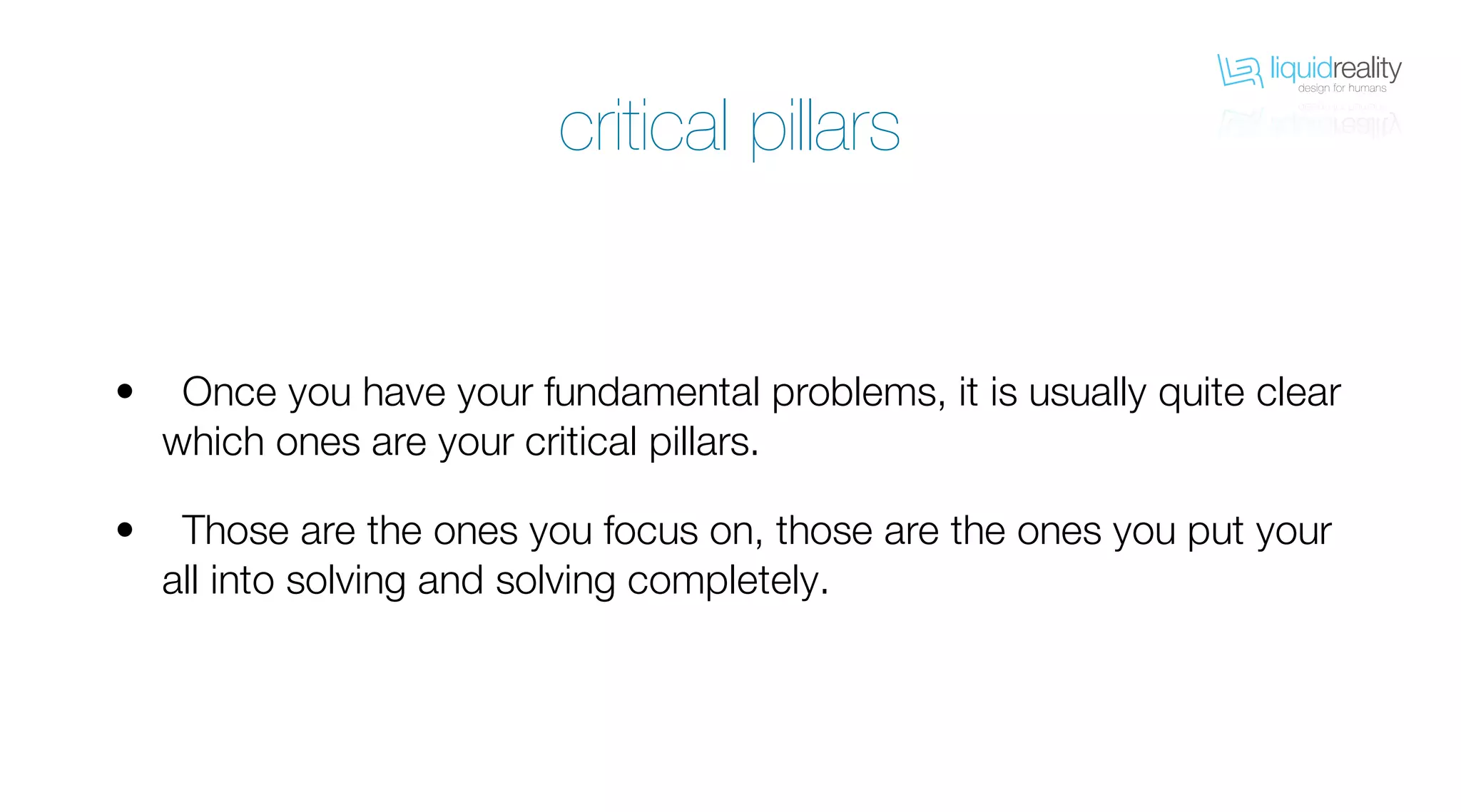 liquidrealitydesign for humans
liquidrealitydesign for humans
Once you have your fundamental problems, it is usually quite clear
which ones are your critical pillars.
Those are the ones you focus on, those are the ones you put your
all into solving and solving completely.
•
•
critical pillars
 