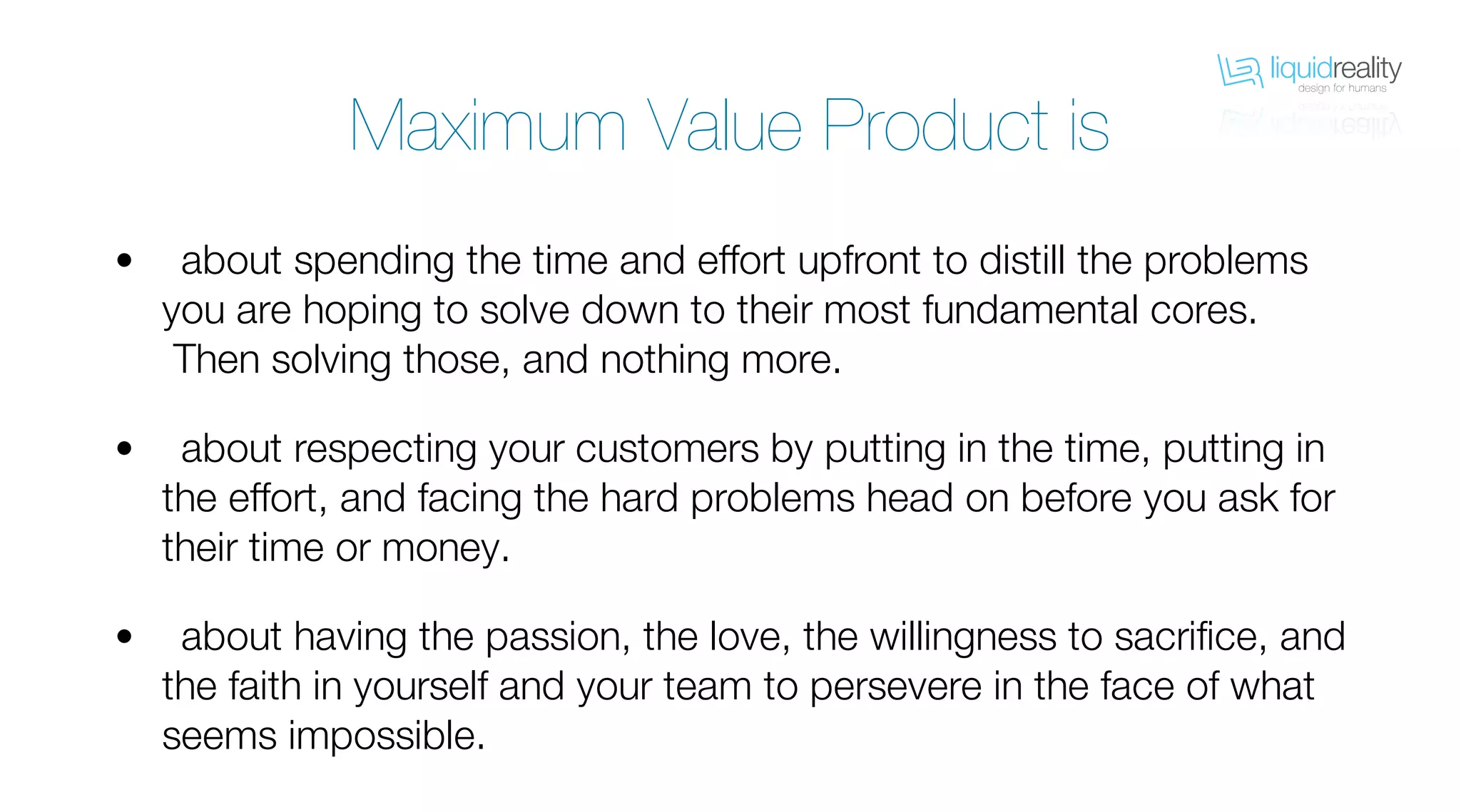 liquidrealitydesign for humans
liquidrealitydesign for humans
Maximum Value Product is
about spending the time and effort upfront to distill the problems
you are hoping to solve down to their most fundamental cores.
Then solving those, and nothing more.
about respecting your customers by putting in the time, putting in
the effort, and facing the hard problems head on before you ask for
their time or money.
about having the passion, the love, the willingness to sacrifice, and
the faith in yourself and your team to persevere in the face of what
seems impossible.
•
•
•
 