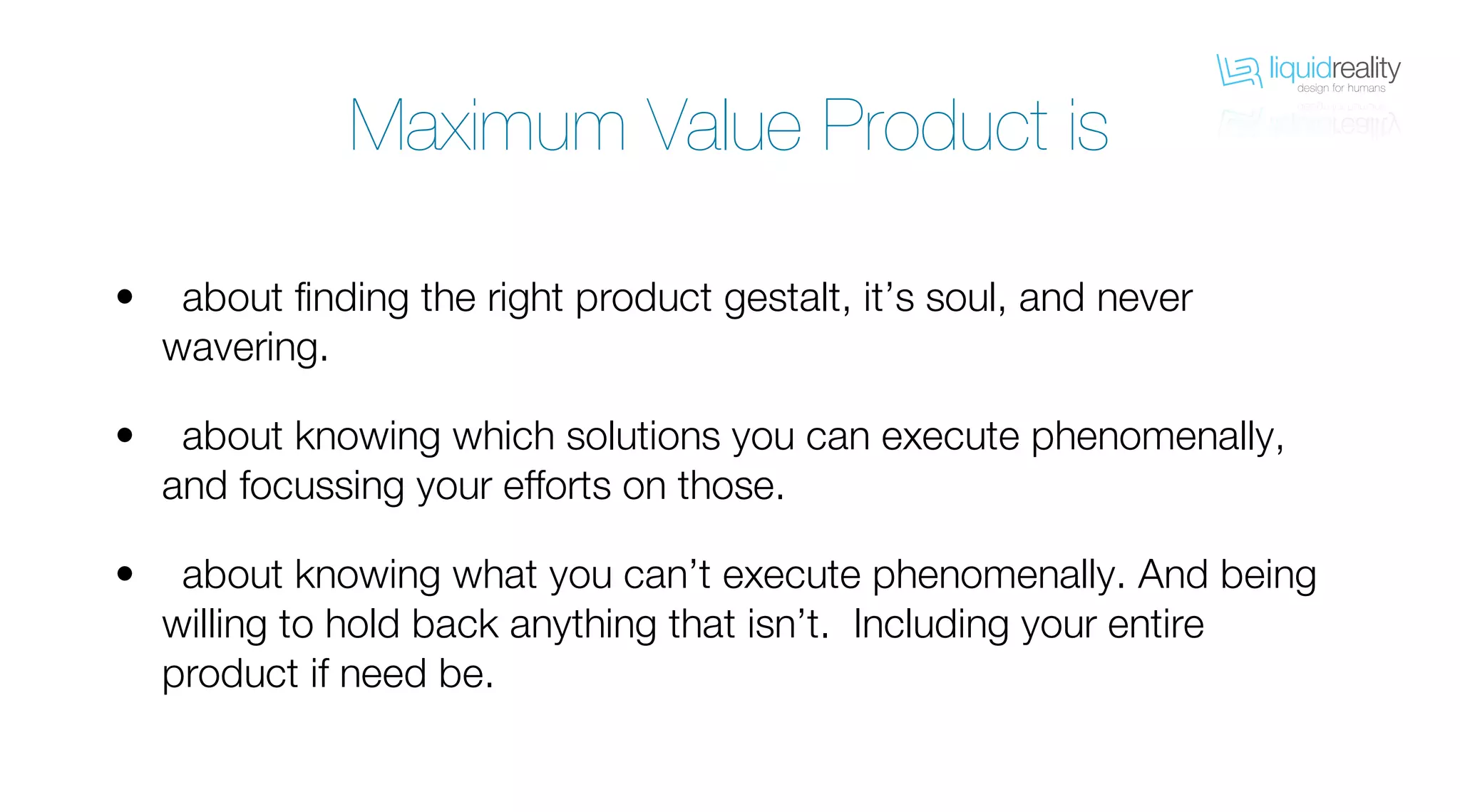 liquidrealitydesign for humans
liquidrealitydesign for humans
Maximum Value Product is
about finding the right product gestalt, it’s soul, and never
wavering.
about knowing which solutions you can execute phenomenally,
and focussing your efforts on those.
about knowing what you can’t execute phenomenally. And being
willing to hold back anything that isn’t. Including your entire
product if need be.
•
•
•
 