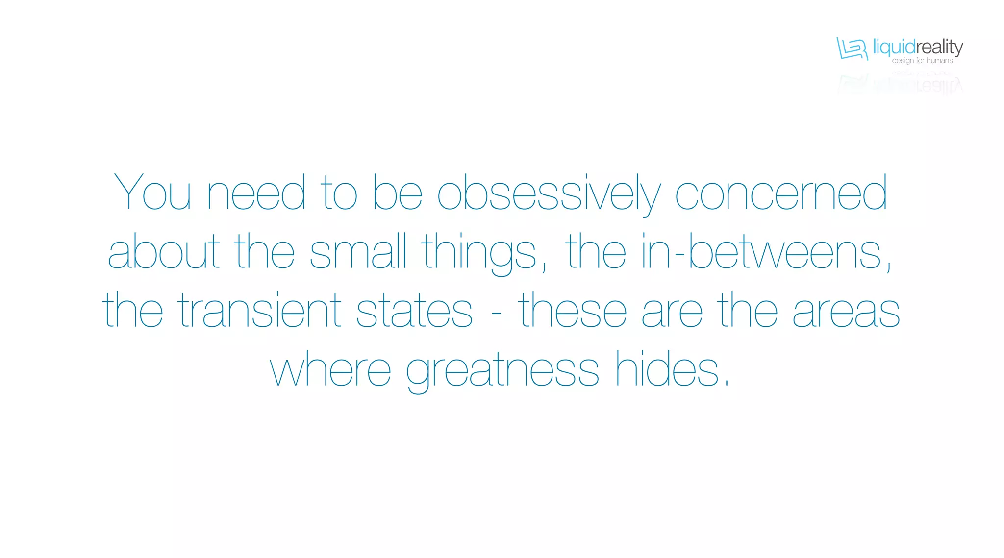 liquidrealitydesign for humans
liquidrealitydesign for humans
You need to be obsessively concerned
about the small things, the in-betweens,
the transient states - these are the areas
where greatness hides.
 