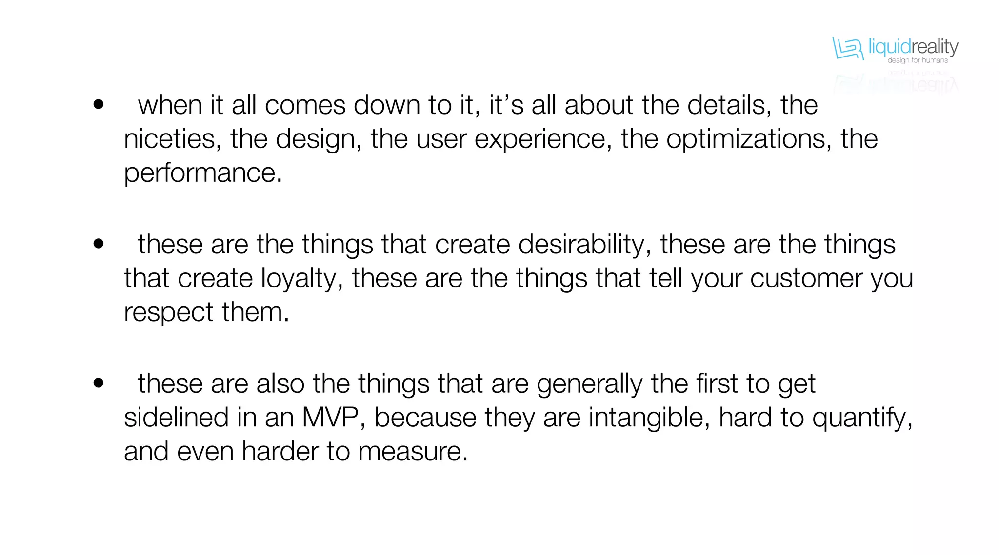 liquidrealitydesign for humans
liquidrealitydesign for humans
when it all comes down to it, it’s all about the details, the
niceties, the design, the user experience, the optimizations, the
performance.
these are the things that create desirability, these are the things
that create loyalty, these are the things that tell your customer you
respect them.
these are also the things that are generally the first to get
sidelined in an MVP, because they are intangible, hard to quantify,
and even harder to measure.
•
•
•
 