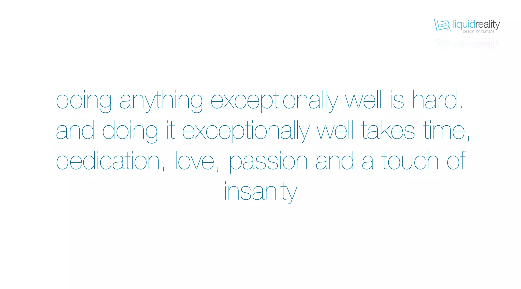 liquidrealitydesign for humans
liquidrealitydesign for humans
doing anything exceptionally well is hard.
and doing it exceptionally well takes time,
dedication, love, passion and a touch of
insanity
 