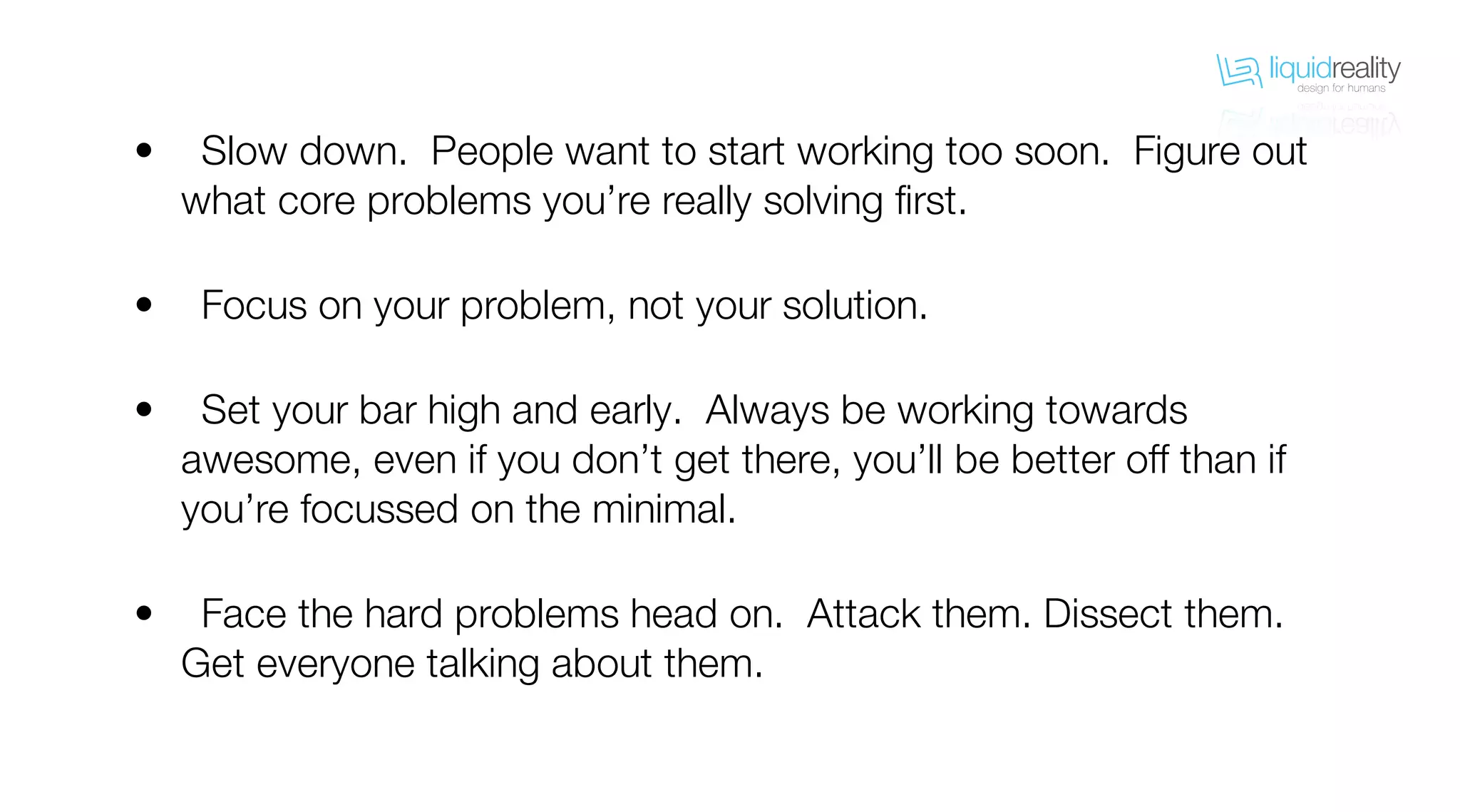liquidrealitydesign for humans
liquidrealitydesign for humans
Slow down. People want to start working too soon. Figure out
what core problems you’re really solving first.
Focus on your problem, not your solution.
Set your bar high and early. Always be working towards
awesome, even if you don’t get there, you’ll be better off than if
you’re focussed on the minimal.
Face the hard problems head on. Attack them. Dissect them.
Get everyone talking about them.
•
•
•
•
 