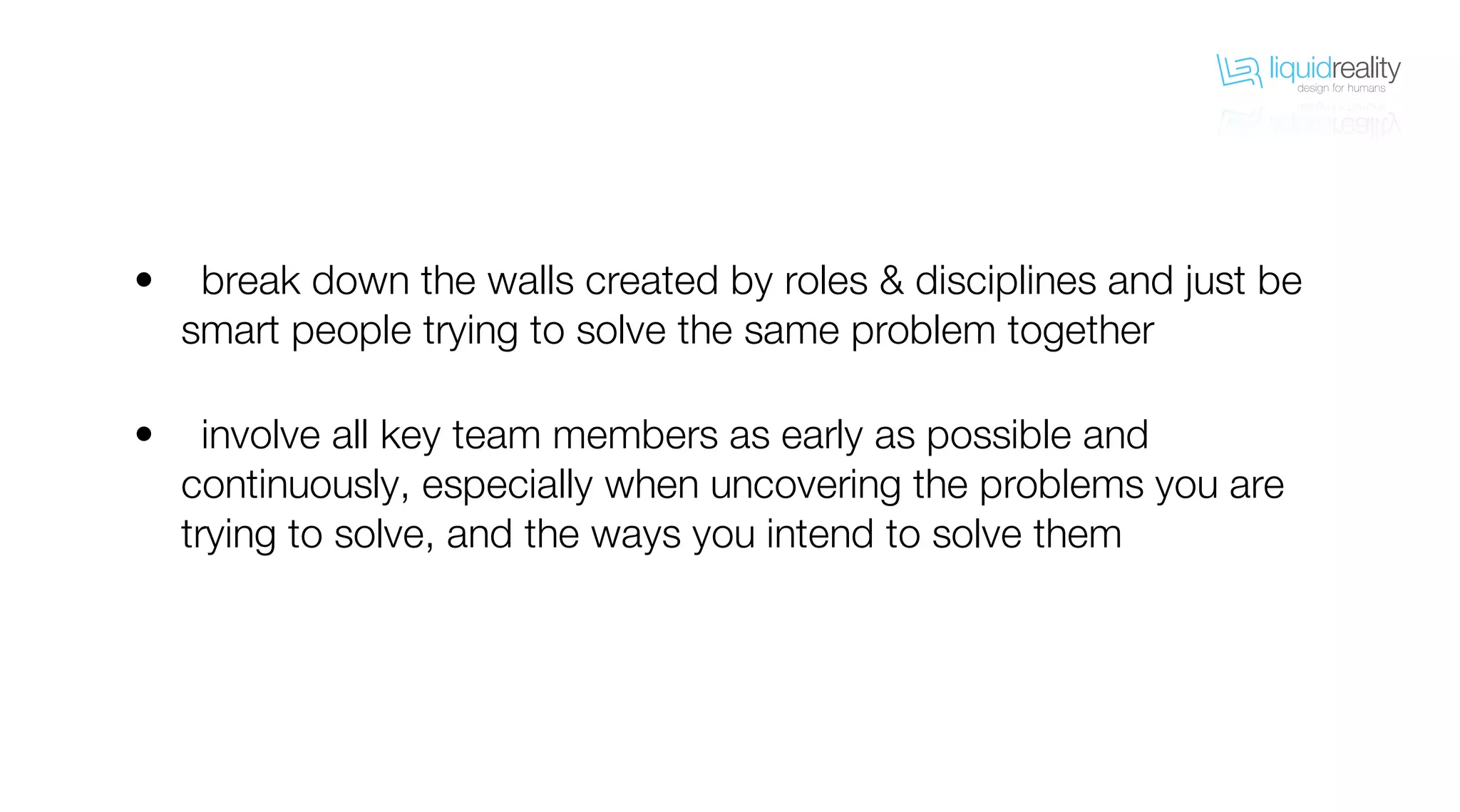 liquidrealitydesign for humans
liquidrealitydesign for humans
break down the walls created by roles & disciplines and just be
smart people trying to solve the same problem together
involve all key team members as early as possible and
continuously, especially when uncovering the problems you are
trying to solve, and the ways you intend to solve them
•
•
 