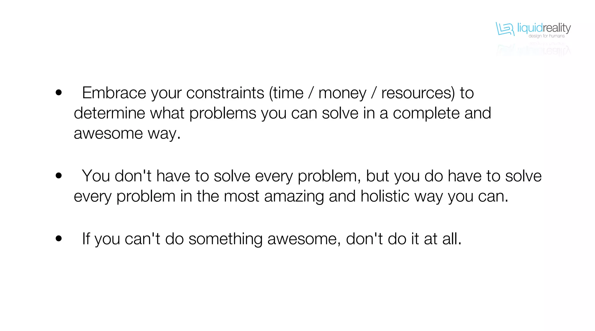 liquidrealitydesign for humans
liquidrealitydesign for humans
Embrace your constraints (time / money / resources) to
determine what problems you can solve in a complete and
awesome way.
You don't have to solve every problem, but you do have to solve
every problem in the most amazing and holistic way you can.
If you can't do something awesome, don't do it at all.
•
•
•
 