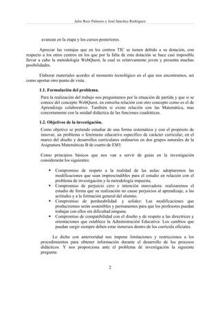 Julio Ruiz Palmero y José Sánchez Rodríguez



        avanzan en la etapa y los cursos posteriores.

        Apreciar las ventajas que en los centros TIC se tienen debido a su dotación, con
respecto a los otros centros en los que por la falta de esta dotación se hace casi imposible
llevar a cabo la metodología WebQuest, la cual es relativamente joven y presenta muchas
posibilidades.

      Elaborar materiales acordes al momento tecnológico en el que nos encontramos, así
como aportar otro punto de vista.

       1.1. Formulación del problema.
       Para la realización del trabajo nos preguntamos por la situación de partida y que si se
       conoce del concepto WebQuest, en estrecha relación con otro concepto como es el de
       Aprendizaje colaborativo. También si existe relación con las Matemática, mas
       concretamente con la unidad didáctica de las funciones cuadráticas.

       1.2. Objetivos de la investigación.
       Como objetivo se pretende estudiar de una forma sistemática y con el propósito de
       innovar, un problema o fenómeno educativo específico de carácter curricular, en el
       marco del diseño y desarrollos curriculares ordinarios en dos grupos naturales de la
       Asignatura Matemáticas B de cuarto de ESO.

       Como principios básicos que nos van a servir de guías en la investigación
       considerarán los siguientes:

               Compromiso de respeto a la realidad de las aulas: adoptaremos las
               modificaciones que sean imprescindibles para el estudio en relación con el
               problema de investigación y la metodología impuesta.
               Compromiso de perjuicio cero e intención innovadora: realizaremos el
               estudio de forma que su realización no cause perjuicios al aprendizaje, a las
               actitudes y a la formación general del alumno.
               Compromiso de perdurabilidad y solidez: Las modificaciones que
               produciremos serán sostenibles y permanentes para que los profesores puedan
               trabajar con ellos sin dificultad ninguna.
               Compromiso de compatibilidad con el diseño y de respeto a las directrices y
               orientaciones que establece la Administración Educativa: Los cambios que
               puedan surgir siempre deben estar inmersos dentro de los currícula oficiales.

              Lo dicho con anterioridad nos impone limitaciones y restricciones a los
       procedimientos para obtener información durante el desarrollo de los procesos
       didácticos. Y nos proporciona ante el problema de investigación la siguiente
       pregunta:


                                              2
 