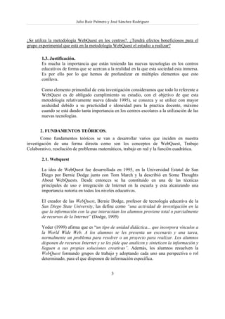 Julio Ruiz Palmero y José Sánchez Rodríguez



¿Se utiliza la metodología WebQuest en los centros?. ¿Tendrá efectos beneficiosos para el
grupo experimental que está en la metodología WebQuest el estudio a realizar?

       1.3. Justificación.
       Es mucha la importancia que están teniendo las nuevas tecnologías en los centros
       educativos de forma que se acercan a la realidad en la que esta sociedad esta inmersa.
       Es por ello por lo que hemos de profundizar en múltiples elementos que esto
       conlleva.

       Como elemento primordial de esta investigación consideramos que todo lo referente a
       WebQuest es de obligado cumplimiento su estudio, con el objetivo de que esta
       metodología relativamente nueva (desde 1995), se conozca y se utilice con mayor
       asiduidad debido a su practicidad e idoneidad para la practica docente, máxime
       cuando se está dando tanta importancia en los centros escolares a la utilización de las
       nuevas tecnologías.


       2. FUNDAMENTOS TEÓRICOS.
        Como fundamentos teóricos se van a desarrollar varios que inciden en nuestra
investigación de una forma directa como son los conceptos de WebQuest, Trabajo
Colaborativo, resolución de problemas matemáticos, trabajo en red y la función cuadrática.

       2.1. Webquest

       La idea de WebQuest fue desarrollada en 1995, en la Universidad Estatal de San
       Diego por Bernie Dodge junto con Tom March y la describió en Some Thoughts
       About WebQuests. Desde entonces se ha constituido en una de las técnicas
       principales de uso e integración de Internet en la escuela y esta alcanzando una
       importancia notoria en todos los niveles educativos.

       El creador de las WebQuest, Bernie Dodge, profesor de tecnología educativa de la
       San Diego State University, las define como “una actividad de investigación en la
       que la información con la que interactúan los alumnos proviene total o parcialmente
       de recursos de la Internet” (Dodge, 1995)

       Yoder (1999) afirma que es “un tipo de unidad didáctica... que incorpora vínculos a
       la World Wide Web. A los alumnos se les presenta un escenario y una tarea,
       normalmente un problema para resolver o un proyecto para realizar. Los alumnos
       disponen de recursos Internet y se les pide que analicen y sinteticen la información y
       lleguen a sus propias soluciones creativas”. Además, los alumnos resuelven la
       WebQuest formando grupos de trabajo y adoptando cada uno una perspectiva o rol
       determinado, para el que disponen de información específica.


                                              3
 