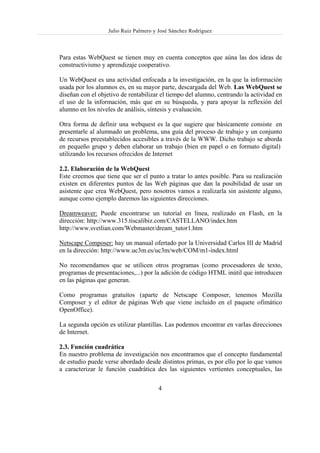 Julio Ruiz Palmero y José Sánchez Rodríguez



Para estas WebQuest se tienen muy en cuenta conceptos que aúna las dos ideas de
constructivismo y aprendizaje cooperativo.

Un WebQuest es una actividad enfocada a la investigación, en la que la información
usada por los alumnos es, en su mayor parte, descargada del Web. Las WebQuest se
diseñan con el objetivo de rentabilizar el tiempo del alumno, centrando la actividad en
el uso de la información, más que en su búsqueda, y para apoyar la reflexión del
alumno en los niveles de análisis, síntesis y evaluación.

Otra forma de definir una webquest es la que sugiere que básicamente consiste en
presentarle al alumnado un problema, una guía del proceso de trabajo y un conjunto
de recursos preestablecidos accesibles a través de la WWW. Dicho trabajo se aborda
en pequeño grupo y deben elaborar un trabajo (bien en papel o en formato digital)
utilizando los recursos ofrecidos de Internet

2.2. Elaboración de la WebQuest
Este creemos que tiene que ser el punto a tratar lo antes posible. Para su realización
existen en diferentes puntos de las Web páginas que dan la posibilidad de usar un
asistente que crea WebQuest, pero nosotros vamos a realizarla sin asistente alguno,
aunque como ejemplo daremos las siguientes direcciones.

Dreamweaver: Puede encontrarse un tutorial en línea, realizado en Flash, en la
dirección: http://www.315.tiscalibiz.com/CASTELLANO/index.htm
http://www.svetlian.com/Webmaster/dream_tutor1.htm

Netscape Composer: hay un manual ofertado por la Universidad Carlos III de Madrid
en la dirección: http://www.uc3m.es/uc3m/web/COM/m1-index.html

No recomendamos que se utilicen otros programas (como procesadores de texto,
programas de presentaciones,...) por la adición de código HTML inútil que introducen
en las páginas que generan.

Como programas gratuitos (aparte de Netscape Composer, tenemos Mozilla
Composer y el editor de páginas Web que viene incluido en el paquete ofimático
OpenOffice).

La segunda opción es utilizar plantillas. Las podemos encontrar en varIas direcciones
de Internet.

2.3. Función cuadrática
En nuestro problema de investigación nos encontramos que el concepto fundamental
de estudio puede verse abordado desde distintos primas, es por ello por lo que vamos
a caracterizar le función cuadrática des las siguientes vertientes conceptuales, las

                                       4
 
