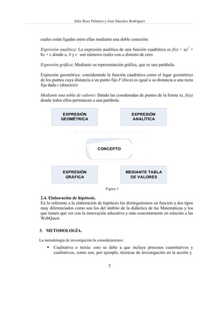 Julio Ruiz Palmero y José Sánchez Rodríguez



cuales están ligadas entre ellas mediante una doble conexión:

Expresión analítica: La expresión analítica de una función cuadrática es f(x) = ax2 +
bx + c donde a, b y c son números reales con a distinto de cero.

Expresión gráfica: Mediante su representación gráfica, que es una parábola.

Expresión geométrica: considerando la función cuadrática como el lugar geométrico
de los puntos cuya distancia a un punto fijo F (foco) es igual a su distancia a una recta
fija dada r (directriz)

Mediante una tabla de valores: Dando las coordenadas de puntos de la forma (a, f(a))
donde todos ellos pertenecen a una parábola.


             EXPRESIÓN                                 EXPRESIÓN
            GEOMÉTRICA                                 ANALÍTICA




                                  CONCEPTO




              EXPRESIÓN                              MEDIANTE TABLA
               GRÁFICA                                 DE VALORES


                                       Figura 1

2.4. Elaboración de hipótesis.
En lo referente a la elaboración de hipótesis los distinguiremos en función a dos tipos
muy diferenciados como son los del ámbito de la didáctica de las Matemáticas y los
que tienen que ver con la innovación educativa y más concretamente en relación a las
WebQuest.

3. METODOLOGÍA.

La metodología de investigación la consideraremos:
        Cualitativa o mixta: esto se debe a que incluye procesos cuantitativos y
        cualitativos, como son, por ejemplo, técnicas de investigación en la acción y


                                         5
 