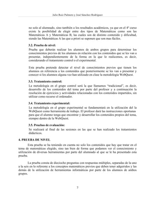 Julio Ruiz Palmero y José Sánchez Rodríguez



        no solo al alumnado, sino también a los resultados académicos, ya que en el 4º curso
        existe la posibilidad de elegir entre dos tipos de Matemáticas como son las
        Matemáticas A y Matemáticas B, las cuales son de distinto contenido y dificultad,
        siendo las Matemáticas A las que a priori se suponen que son mas fáciles.

       3.2. Prueba de nivel:
       Prueba que deberán realizar los alumnos de ambos grupos para determinar los
       conocimientos previos de los alumnos en relación con los contenidos que se les van a
       presentar, independientemente de la forma en la que lo realicemos, es decir,
       considerando el tratamiento control o el experimental.

        Esta prueba pretende detectar el nivel de conocimientos previos que tienen los
        alumnos en referencia a los contenidos que posteriormente se les van a presentar y
        conocer si los alumnos alguna vez han utilizado en clase la metodología WebQuest.

       3.3. Tratamiento control:
       La metodología en el grupo control será la que llamamos “tradicional”, es decir,
       desarrollo de los contenidos del tema por parte del profesor y a continuación la
       resolución de ejercicios y actividades relacionadas con los contenidos impartidos, sin
       utilizar como recurso el ordenador.

       3.4. Tratamiento experimental:
       La metodología en el grupo experimental se fundamentará en la utilización del la
       WebQuest como herramienta de trabajo. El profesor dará las instrucciones oportunas
       para que el alumno tenga que encontrar y desarrollar los contenidos propios del tema,
       siempre dentro de la WebQuest.

       3.5. Pruebas de evaluación:
       Se realizará al final de las sesiones en las que se han realizado los tratamientos
       didácticos.

4. PRUEBA DE NIVEL
        Esta prueba se ha teniendo en cuenta no solo los contenidos que hay que tratar en el
tema de matemáticas elegido, sino tan bien de forma que podamos ver el conocimiento y
utilización de diversas herramientas por parte del alumnado al que se le ha presentado esta
prueba.

        La prueba consta de dieciocho preguntas con respuestas múltiples, separadas de la uno
a la seis en lo referente a los conceptos matemáticos previos que deben tener adquiridos y las
demás de la utilización de herramientas informáticas por parte de los alumnos de ambos
grupos.



                                               7
 