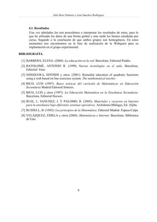 Julio Ruiz Palmero y José Sánchez Rodríguez



      4.1. Resultados
      Una vez tabulados los test procedimos a interpretar los resultados de estos, para lo
      que he utilizado los datos de una forma global y mas tarde los hemos estudiado por
      curso, llegando a la conclusión de que ambos grupos son homogéneos. En estos
      momentos nos encontramos en la fase de realización de la Webquest para su
      implantación en el grupo experimental.

BIBLIOGRAFÍA.

 [1] BARBERÁ, ELENA. (2004). La educación en la red. Barcelona. Editorial Paidós.
 [2] BATOLOMÉ, ANTONIO R. (1999) Nuevas tecnologías en el aula. Barcelona.
     Editorial Grao
 [3] NISHIZAWA, HITOSHI y otros. (2001). Remedial education of quadratic functions
     using a web based on line exercises system. The mathematical teacher.
 [4] RICO, LUIS (1997). Bases teóricas del currículo de Matemáticas en Educación
     Secundaria Madrid Editorial Síntesis.
 [5] RICO, LUIS y otros (1997). La Educación Matemática en la Enseñanza Secundaria.
     Barcelona. Editorial Horsori.
 [6] RUIZ, J.; SANCHEZ, J. Y PALOMO, R. (2005): Materiales y recursos en Internet
     para la enseñanza bajo diferentes sistemas operativos. Archidona (Málaga), Ed. Aljibe.
 [7] RUSSELL, B. (1982): Los principios de la Matemática. Editorial Madrid. Espasa-Calpe
 [8] VELÁZQUEZ, FIDELA y otros (2004) .Matemáticas e Internet. Barcelona: Biblioteca
     de Uno.




                                             8
 