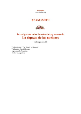 El Ortiba
                                   www.elortiba.org




                             ADAM SMITH




        Investigación sobre la naturaleza y causas de
               La riqueza de las naciones
                                 Antología esencial


Título original: “The Wealth of Nations”
Traducción: Gabriel Franco
Impreso en la Argentina
Printed in Argentina
 