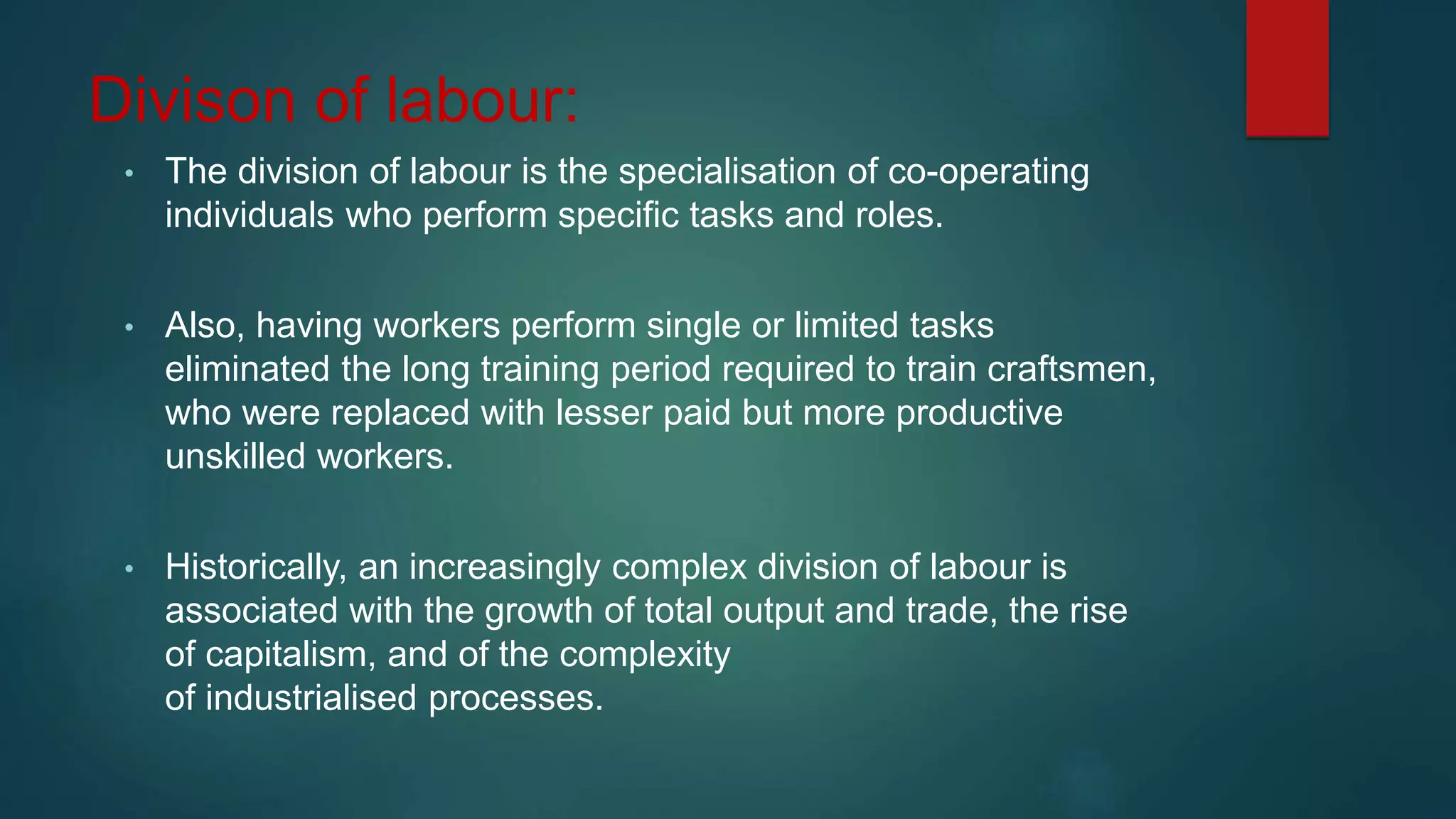 Divison of labour:
• The division of labour is the specialisation of co-operating
individuals who perform specific tasks and roles.
• Also, having workers perform single or limited tasks
eliminated the long training period required to train craftsmen,
who were replaced with lesser paid but more productive
unskilled workers.
• Historically, an increasingly complex division of labour is
associated with the growth of total output and trade, the rise
of capitalism, and of the complexity
of industrialised processes.
 